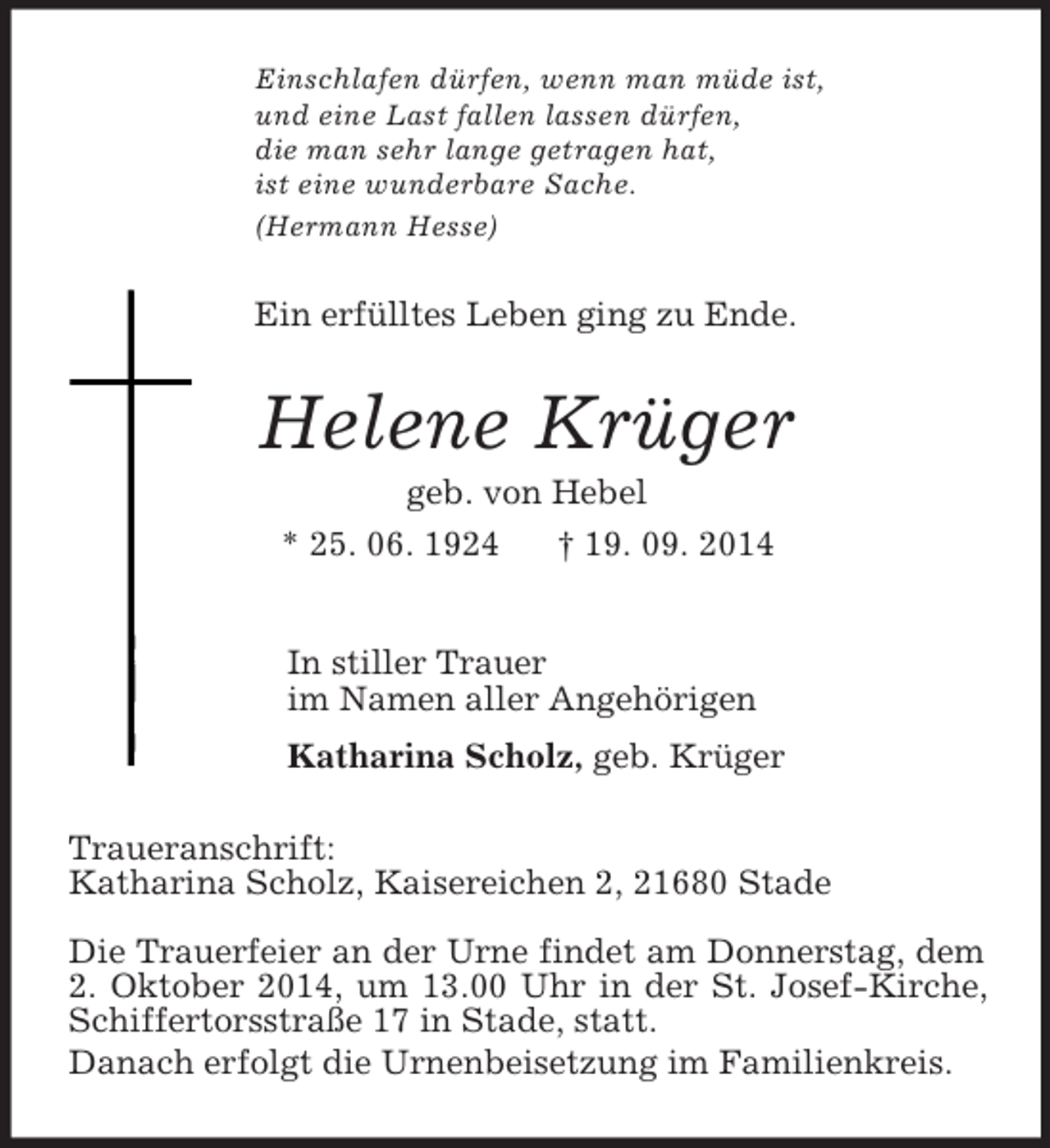 <p>Einschlafen dürfen, wenn man müde ist,<br />und eine Last fallen lassen dürfen,<br />die man sehr lange getragen hat,<br />ist eine wunderbare Sache.<br />(Hermann Hesse)<br />Ein erfülltes Leben ging zu Ende.<br />Helene Krüger<br />geb. von Hebel<br />* 25. 06. 1924 † 19. 09. 2014<br />In stiller Trauer<br />im Namen aller Angehörigen<br />Katharina Scholz, geb. Krüger<br />Traueranschrift:<br />Katharina Scholz, Kaisereichen 2, 21680 Stade</p><p>Die Trauerfeier an der Urne findet am Donnerstag, dem 2. Oktober 2014, um 13.00 Uhr in der St. Josef-Kirche, Schiffertorsstraße 17 in Stade, statt.<br />Danach erfolgt die Urnenbeisetzung im Familienkreis.</p>