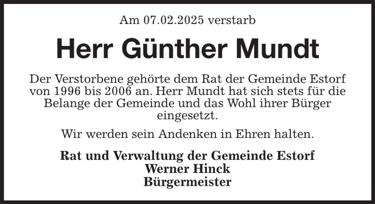 <p>Am 07.02.2025 verstarb<br />Herr Günther Mundt<br />Der Verstorbene gehörte dem Rat der Gemeinde Estorf von 1996 bis 2006 an. Herr Mundt hat sich stets für die Belange der Gemeinde und das Wohl ihrer Bürger<br />eingesetzt.<br />Wir werden sein Andenken in Ehren halten.<br />Rat und Verwaltung der Gemeinde Estorf<br />Werner Hinck<br />Bürgermeister</p>