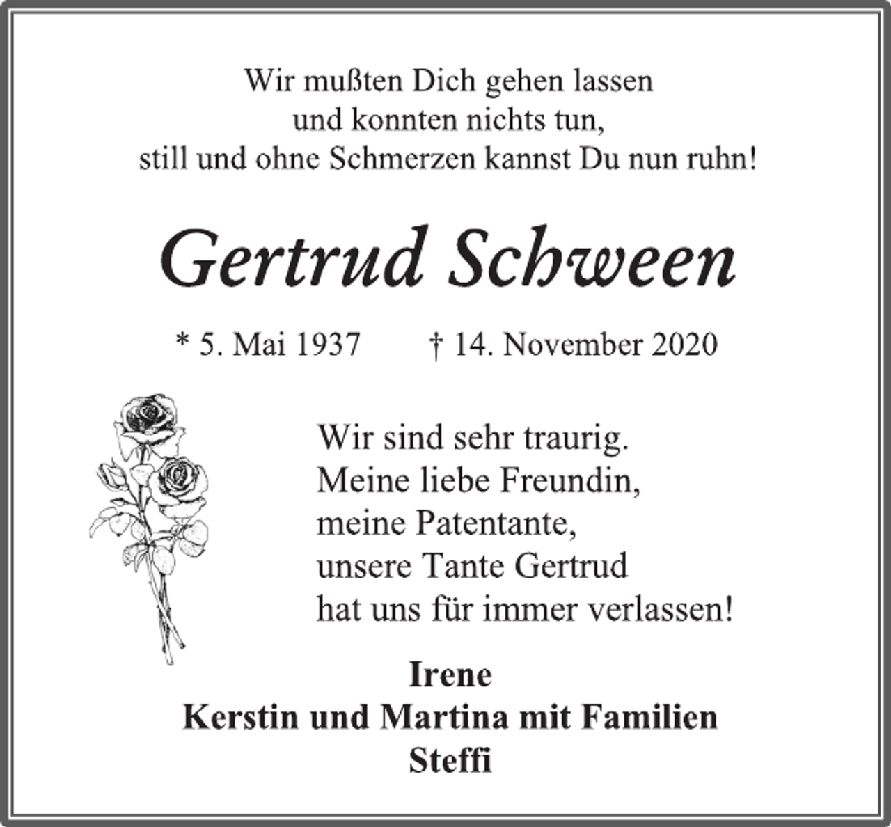 <p>Wir mußten Dich gehen lassen<br />und konnten nichts tun,<br />still und ohne Schmerzen kannst Du nun ruhn!<br />Gertrud Schween<br />* 5. Mai 1937 † 14. November 2020<br />Wir sind sehr traurig.<br />Meine liebe Freundin,<br />meine Patentante,<br />unsere Tante Gertrud<br />hat uns für immer verlassen!<br />Irene<br />Kerstin und Martina mit Familien<br />Steffi</p>