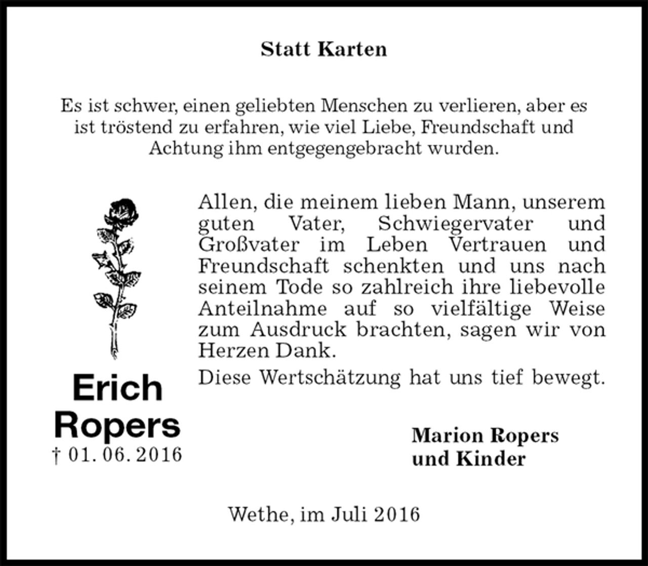<p>Statt Karten<br />Es ist schwer, einen geliebten Menschen zu verlieren, aber es<br />ist tröstend zu erfahren, wie viel Liebe, Freundschaft und<br />Achtung ihm entgegengebracht wurden.<br />Allen, die meinem lieben Mann, unserem guten Vater, Schwiegervater und<br />Großvater im Leben Vertrauen und Freundschaft schenkten und uns nach seinem Tode so zahlreich ihre liebevolle Anteilnahme auf so vielfältige Weise zum Ausdruck brachten, sagen wir von Herzen Dank.<br />Diese Wertschätzung hat uns tief bewegt.<br />Marion Ropers<br />und Kinder<br />Wethe, im Juli 2016<br />Erich<br />Ropers<br />† 01. 06. 2016</p>