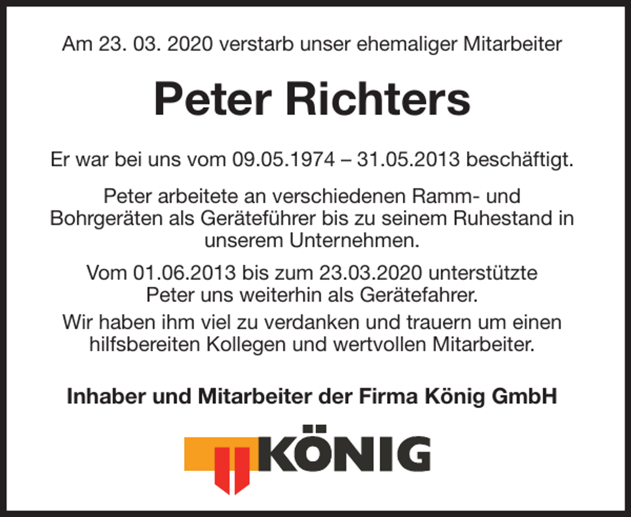 <p>Am 23. 03. 2020 verstarb unser ehemaliger Mitarbeiter<br />Peter Richters<br />Er war bei uns vom 09.05.1974 – 31.05.2013 beschäftigt.<br />Peter arbeitete an verschiedenen Ramm- und<br />Bohrgeräten als Geräteführer bis zu seinem Ruhestand in unserem Unternehmen.<br />Vom 01.06.2013 bis zum 23.03.2020 unterstützte<br />Peter uns weiterhin als Gerätefahrer.<br />Wir haben ihm viel zu verdanken und trauern um einen hilfsbereiten Kollegen und wertvollen Mitarbeiter.<br />Inhaber und Mitarbeiter der Firma König GmbH</p>