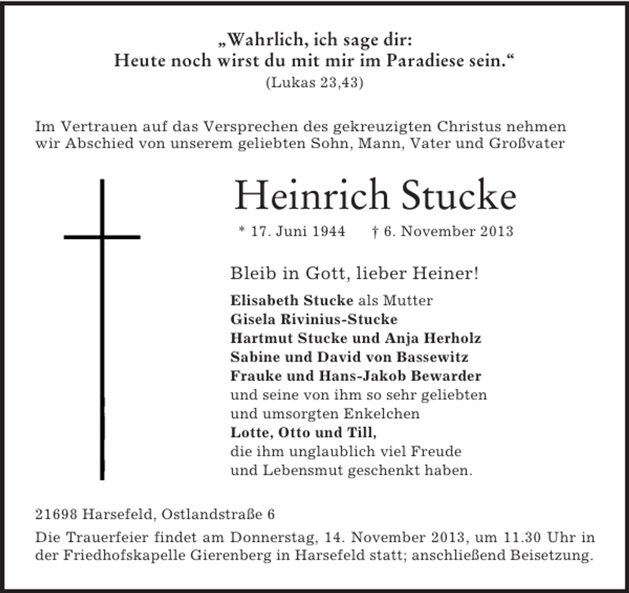 <p>„Wahrlich, ich sage dir:<br />Heute noch wirst du mit mir im Paradiese sein.“<br />(Lukas 23,43)<br />Im Vertrauen auf das Versprechen des gekreuzigten Christus nehmen<br />wir Abschied von unserem geliebten Sohn, Mann, Vater und Großvater<br />Heinrich Stucke<br />* 17. Juni 1944 † 6. November 2013<br />Bleib in Gott, lieber Heiner!<br />Elisabeth Stucke als Mutter<br />Gisela Rivinius-Stucke<br />Hartmut Stucke und Anja Herholz<br />Sabine und David von Bassewitz<br />Frauke und Hans-Jakob Bewarder<br />und seine von ihm so sehr geliebten<br />und umsorgten Enkelchen<br />Lotte, Otto und Till,<br />die ihm unglaublich viel Freude<br />und Lebensmut geschenkt haben.<br />21698 Harsefeld, Ostlandstraße 6<br />Die Trauerfeier findet am Donnerstag, 14. November 2013, um 11.30 Uhr in<br />der Friedhofskapelle Gierenberg in Harsefeld statt; anschließend Beisetzung.</p>
