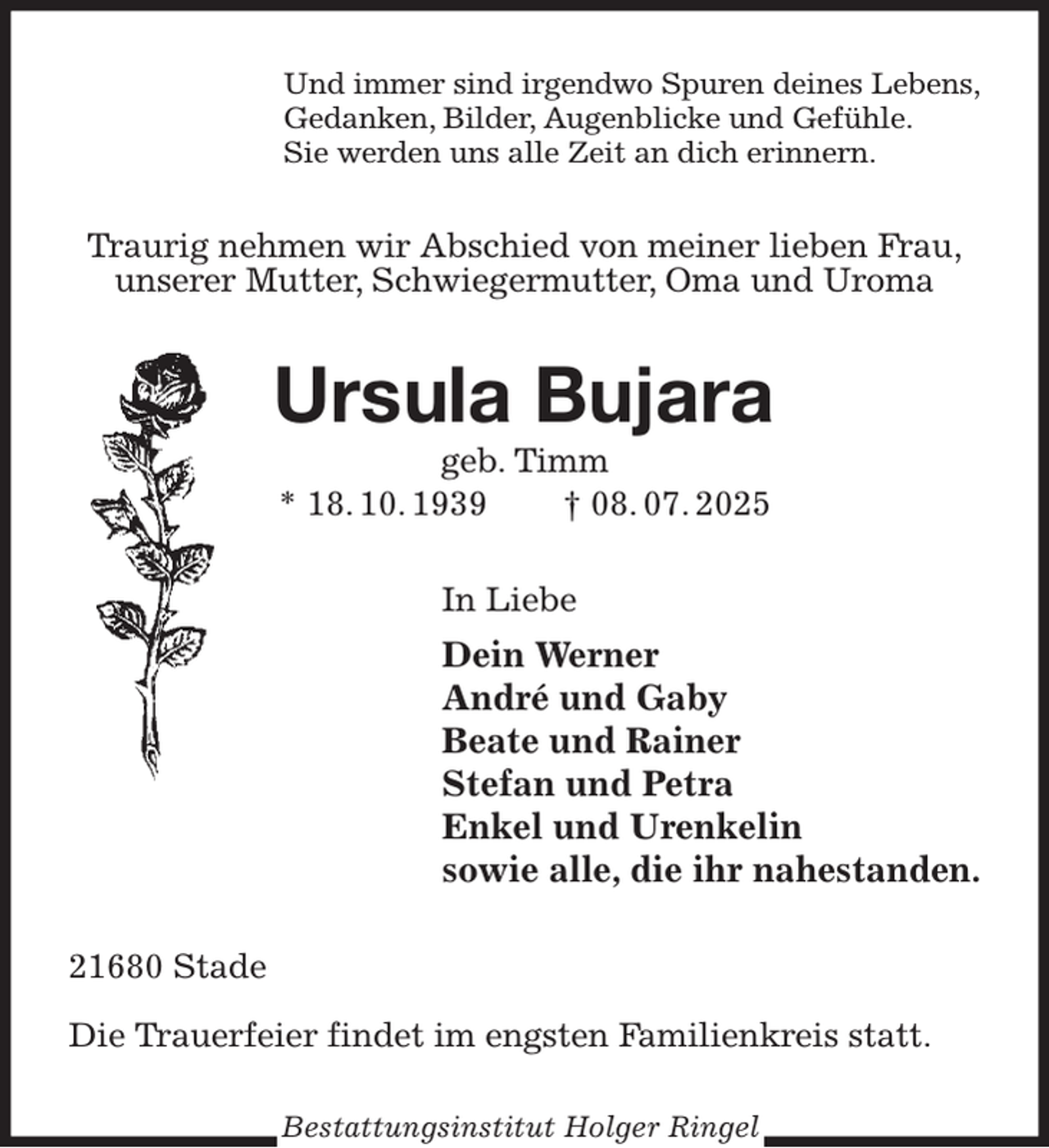 <p>Und immer sind irgendwo Spuren deines Lebens,<br />Gedanken, Bilder, Augenblicke und Gefühle.<br />Sie werden uns alle Zeit an dich erinnern.<br />Traurig nehmen wir Abschied von meiner lieben Frau,<br />unserer Mutter, Schwiegermutter, Oma und Uroma<br />Ursula Bujara<br />geb. Timm<br />* 18. 10. 1939 † 08. 07. 2025<br />In Liebe<br />Dein Werner<br />André und Gaby<br />Beate und Rainer<br />Stefan und Petra<br />Enkel und Urenkelin<br />sowie alle, die ihr nahestanden.<br />21680 Stade</p><p>Die Trauerfeier findet im engsten Familienkreis statt.<br />Bestattungsinstitut Holger Ringel</p>