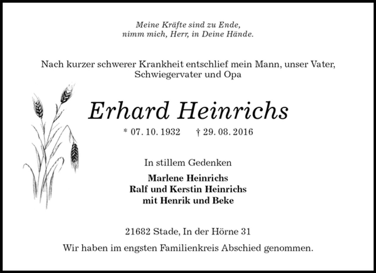 <p>Meine Kräfte sind zu Ende,<br />nimm mich, Herr, in Deine Hände.<br />Nach kurzer schwerer Krankheit entschlief mein Mann, unser Vater,<br />Schwiegervater und Opa<br />Erhard Heinrichs<br />* 07. 10. 1932 † 29. 08. 2016<br />In stillem Gedenken<br />Marlene Heinrichs<br />Ralf und Kerstin Heinrichs<br />mit Henrik und Beke<br />21682 Stade, In der Hörne 31<br />Wir haben im engsten Familienkreis Abschied genommen.</p>