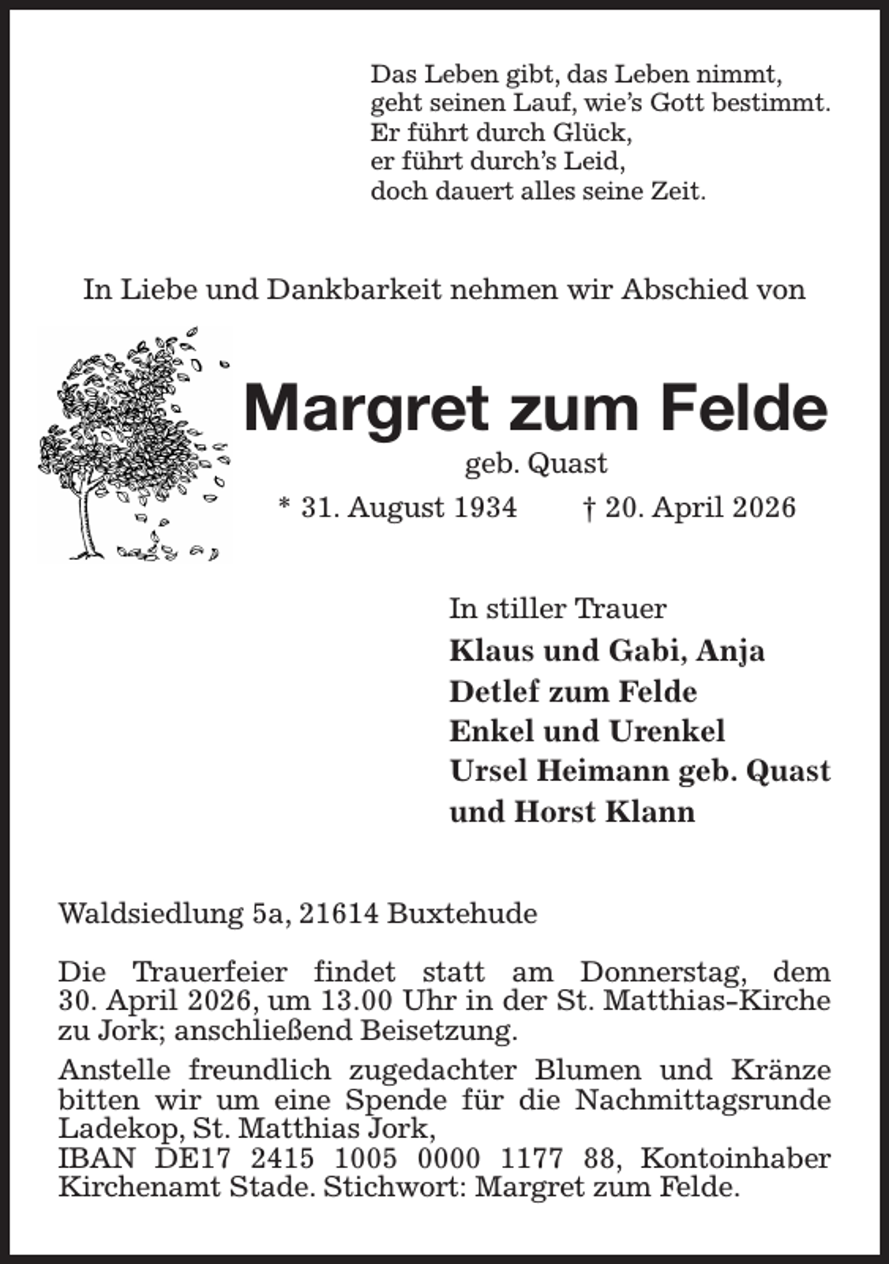 <p>Das Leben gibt, das Leben nimmt,<br />geht seinen Lauf, wie's Gott bestimmt.<br />Er führt durch Glück,<br />er führt durch's Leid,<br />doch dauert alles seine Zeit.<br />In Liebe und Dankbarkeit nehmen wir Abschied von<br />Margret zum Felde<br />geb. Quast<br />* 31. August 1934 † 20. April 2026<br />In stiller Trauer<br />Klaus und Gabi, Anja<br />Detlef zum Felde<br />Enkel und Urenkel<br />Ursel Heimann geb. Quast<br />und Horst Klann<br />Waldsiedlung 5a, 21614 Buxtehude</p><p>Die Trauerfeier findet statt am Donnerstag, dem<br />30. April 2026, um 13.00 Uhr in der St. Matthias-Kirche zu Jork; anschließend Beisetzung.<br />Anstelle freundlich zugedachter Blumen und Kränze bitten wir um eine Spende für die Nachmittagsrunde Ladekop, St. Matthias Jork,<br />IBAN DE17 2415 1005 0000 1177 88, Kontoinhaber<br />Kirchenamt Stade. Stichwort: Margret zum Felde.</p>