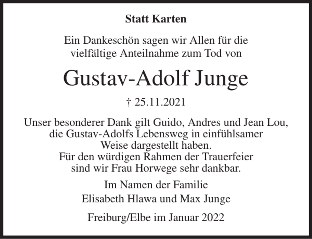 <p>Statt Karten<br />Ein Dankeschön sagen wir Allen für die<br />vielfältige Anteilnahme zum Tod von<br />Gustav-Adolf Junge<br />† 25.11.2021<br />Unser besonderer Dank gilt Guido, Andres und Jean Lou,<br />die Gustav-Adolfs Lebensweg in einfühlsamer<br />Weise dargestellt haben.<br />Für den würdigen Rahmen der Trauerfeier<br />sind wir Frau Horwege sehr dankbar.<br />Im Namen der Familie<br />Elisabeth Hlawa und Max Junge<br />Freiburg/Elbe im Januar 2022</p>