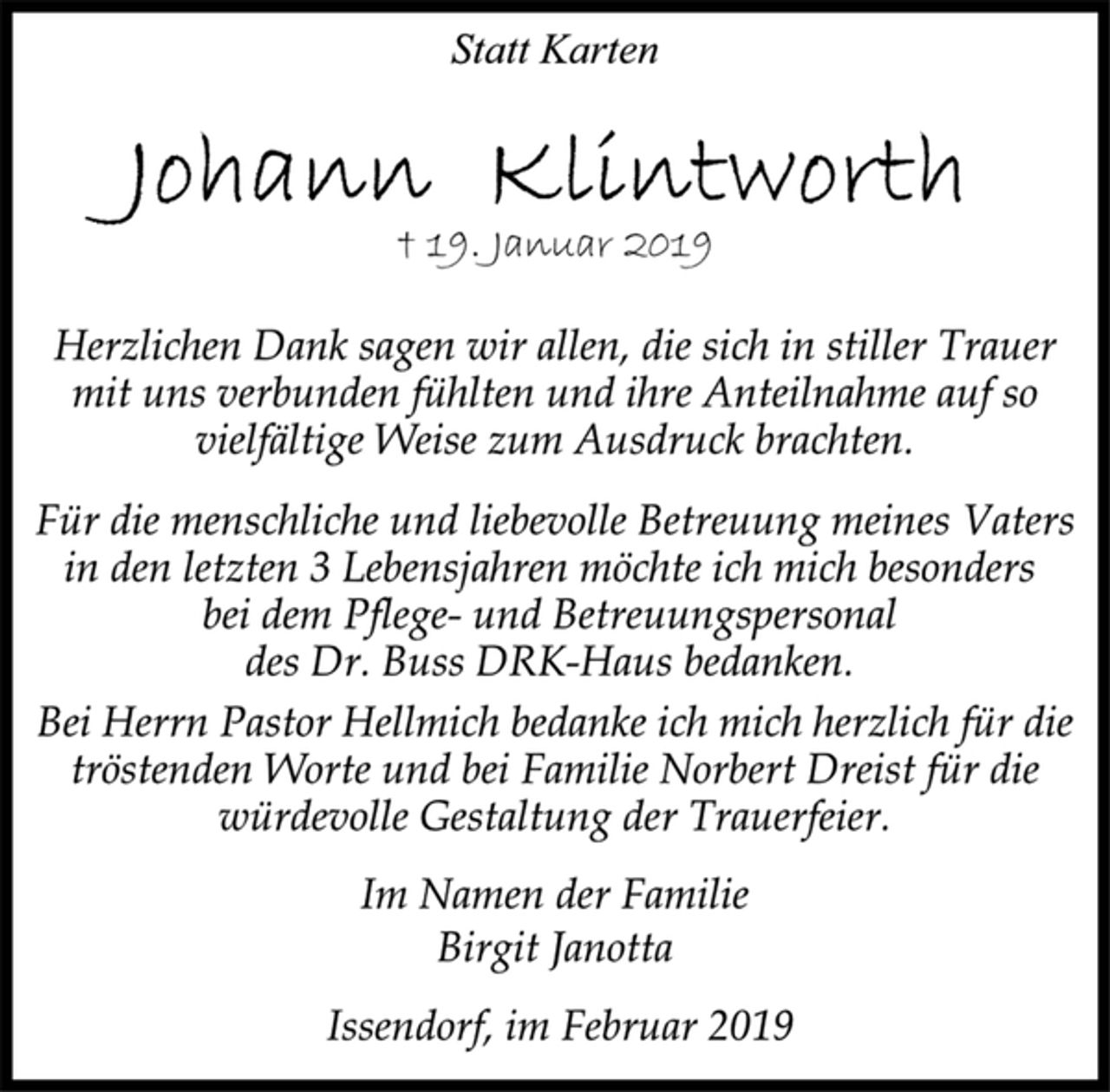 <p>Statt Karten<br />Johann Klintworth<br />† 19. Januar 2019<br />Herzlichen Dank sagen wir allen, die sich in stiller Trauer<br />mit uns verbunden fühlten und ihre Anteilnahme auf so<br />vielfältige Weise zum Ausdruck brachten.<br />Für die menschliche und liebevolle Betreuung meines Vaters<br />in den letzten 3 Lebensjahren möchte ich mich besonders<br />bei dem Pflege- und Betreuungspersonal<br />des Dr. Buss DRK-Haus bedanken.<br />Bei Herrn Pastor Hellmich bedanke ich mich herzlich für die<br />tröstenden Worte und bei Familie Norbert Dreist für die<br />würdevolle Gestaltung der Trauerfeier.<br />Im Namen der Familie<br />Birgit Janotta<br />Issendorf, im Februar 2019</p>