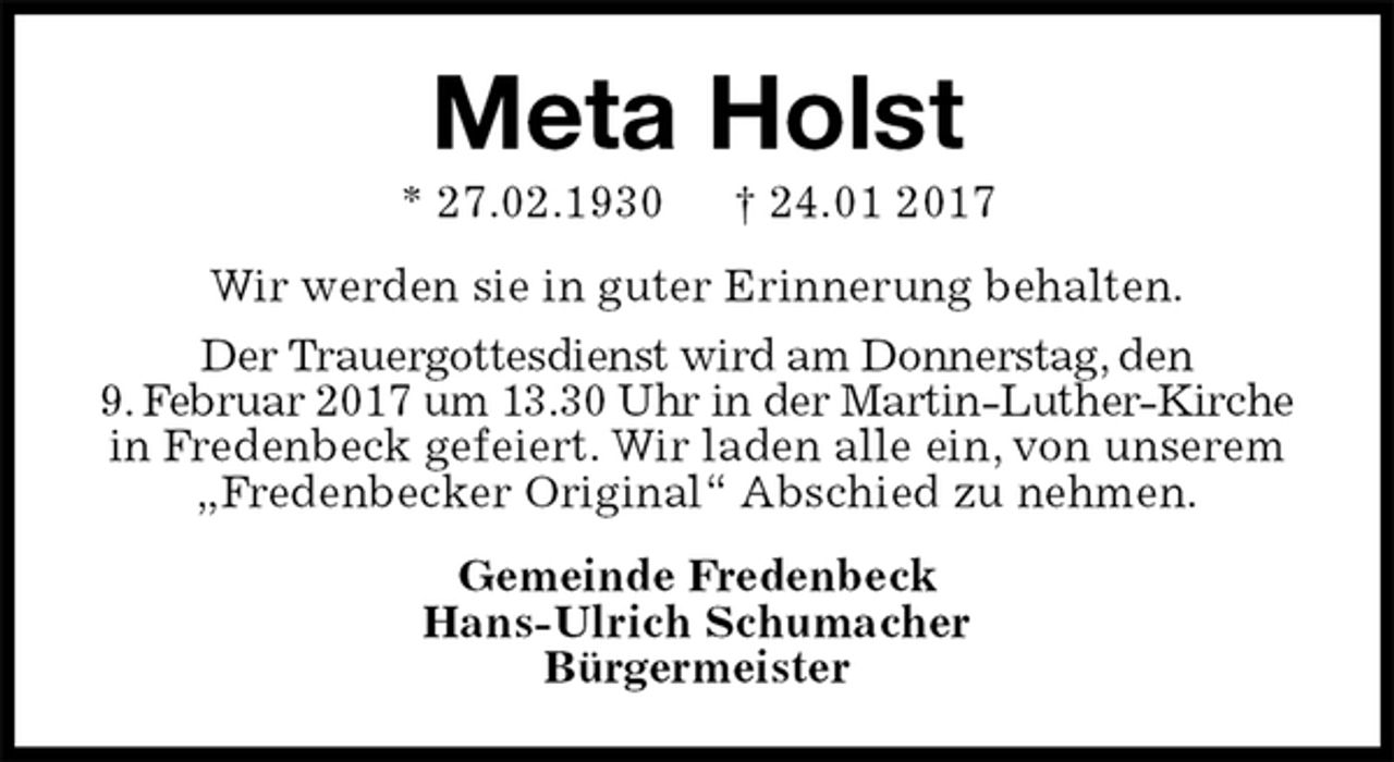 <p>Meta Holst<br />* 27.02.1930 † 24.01 2017<br />Wir werden sie in guter Erinnerung behalten.<br />Der Trauergottesdienst wird am Donnerstag, den<br />9. Februar 2017 um 13.30 Uhr in der Martin-Luther-Kirche in Fredenbeck gefeiert. Wir laden alle ein, von unserem<br />„Fredenbecker Original“ Abschied zu nehmen.<br />Gemeinde Fredenbeck<br />Hans-Ulrich Schumacher<br />Bürgermeister</p>