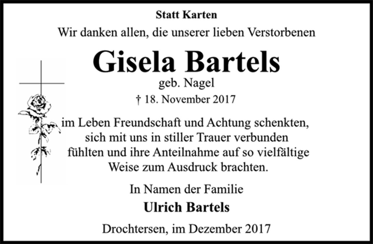 <p>Statt Karten<br />Wir danken allen, die unserer lieben Verstorbenen<br />Gisela Bartels<br />† 18. November 2017<br />im Leben Freundschaft und Achtung schenkten,<br />sich mit uns in stiller Trauer verbunden<br />fühlten und ihre Anteilnahme auf so vielfältige<br />Weise zum Ausdruck brachten.<br />In Namen der Familie<br />Ulrich Bartels<br />Drochtersen, im Dezember 2017</p>