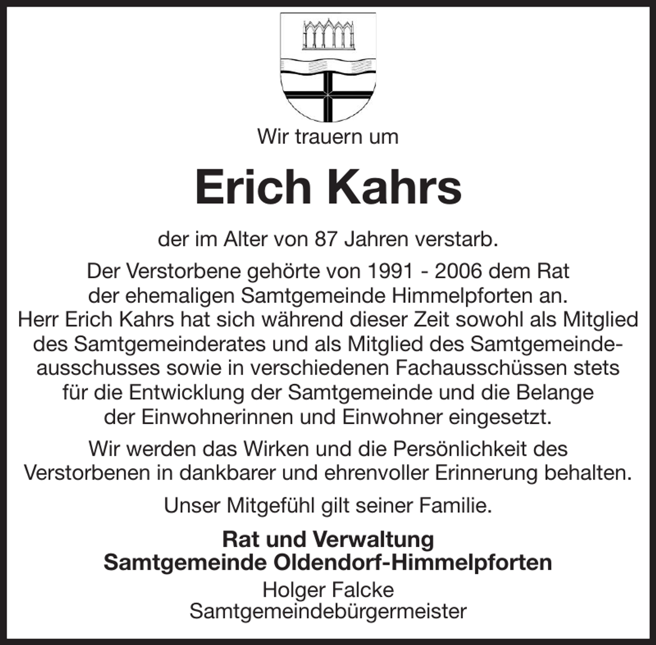 <p>Wir trauern um<br />Erich Kahrs<br />der im Alter von 87 Jahren verstarb.<br />Der Verstorbene gehörte von 1991 - 2006 dem Rat<br />der ehemaligen Samtgemeinde Himmelpforten an.<br />Herr Erich Kahrs hat sich während dieser Zeit sowohl als Mitglied des Samtgemeinderates und als Mitglied des Samtgemeinde-<br />ausschusses sowie in verschiedenen Fachausschüssen stets<br />für die Entwicklung der Samtgemeinde und die Belange<br />der Einwohnerinnen und Einwohner eingesetzt.<br />Wir werden das Wirken und die Persönlichkeit des<br />Verstorbenen in dankbarer und ehrenvoller Erinnerung behalten.<br />Unser Mitgefühl gilt seiner Familie.<br />Rat und Verwaltung<br />Samtgemeinde Oldendorf-Himmelpforten<br />Holger Falcke<br />Samtgemeindebürgermeister</p>