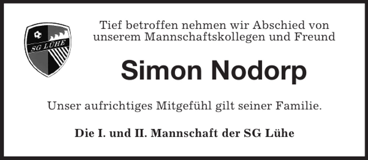 <p>Tief betroffen nehmen wir Abschied von<br />unserem Mannschaftskollegen und Freund</p><p>Simon Nodorp<br />Unser aufrichtiges Mitgefühl gilt seiner Familie.<br />Die I. und II. Mannschaft der SG Lühe</p>