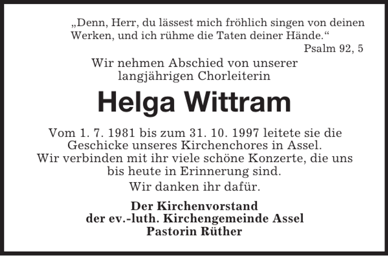 <p>„Denn, Herr, du lässest mich fröhlich singen von deinen<br />Werken, und ich rühme die Taten deiner Hände.“<br />Psalm 92, 5<br />Wir nehmen Abschied von unserer<br />langjährigen Chorleiterin<br />Helga Wittram<br />Vom 1. 7. 1981 bis zum 31. 10. 1997 leitete sie die<br />Geschicke unseres Kirchenchores in Assel.<br />Wir verbinden mit ihr viele schöne Konzerte, die uns<br />bis heute in Erinnerung sind.<br />Wir danken ihr dafür.<br />Der Kirchenvorstand<br />der ev.-luth. Kirchengemeinde Assel<br />Pastorin Rüther</p>