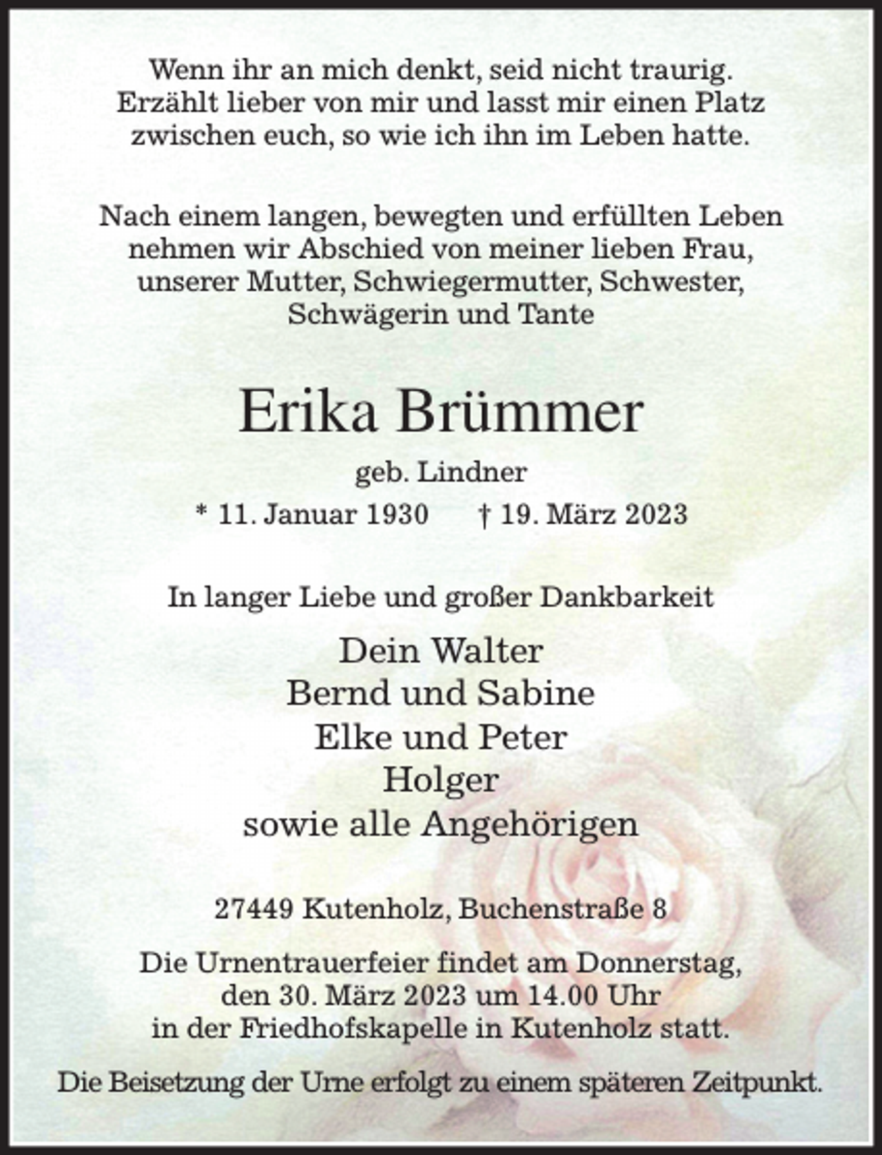 <p>Wenn ihr an mich denkt, seid nicht traurig.<br />Erzählt lieber von mir und lasst mir einen Platz<br />zwischen euch, so wie ich ihn im Leben hatte.<br />Nach einem langen, bewegten und erfüllten Leben<br />nehmen wir Abschied von meiner lieben Frau,<br />unserer Mutter, Schwiegermutter, Schwester,<br />Schwägerin und Tante<br />Erika Brümmer<br />geb. Lindner<br />* 11. Januar 1930 † 19. März 2023<br />In langer Liebe und großer Dankbarkeit<br />Dein Walter<br />Bernd und Sabine<br />Elke und Peter<br />Holger<br />sowie alle Angehörigen<br />27449 Kutenholz, Buchenstraße 8<br />Die Urnentrauerfeier findet am Donnerstag,<br />den 30. März 2023 um 14.00 Uhr<br />in der Friedhofskapelle in Kutenholz statt.<br />Die Beisetzung der Urne erfolgt zu einem späteren Zeitpunkt.</p>
