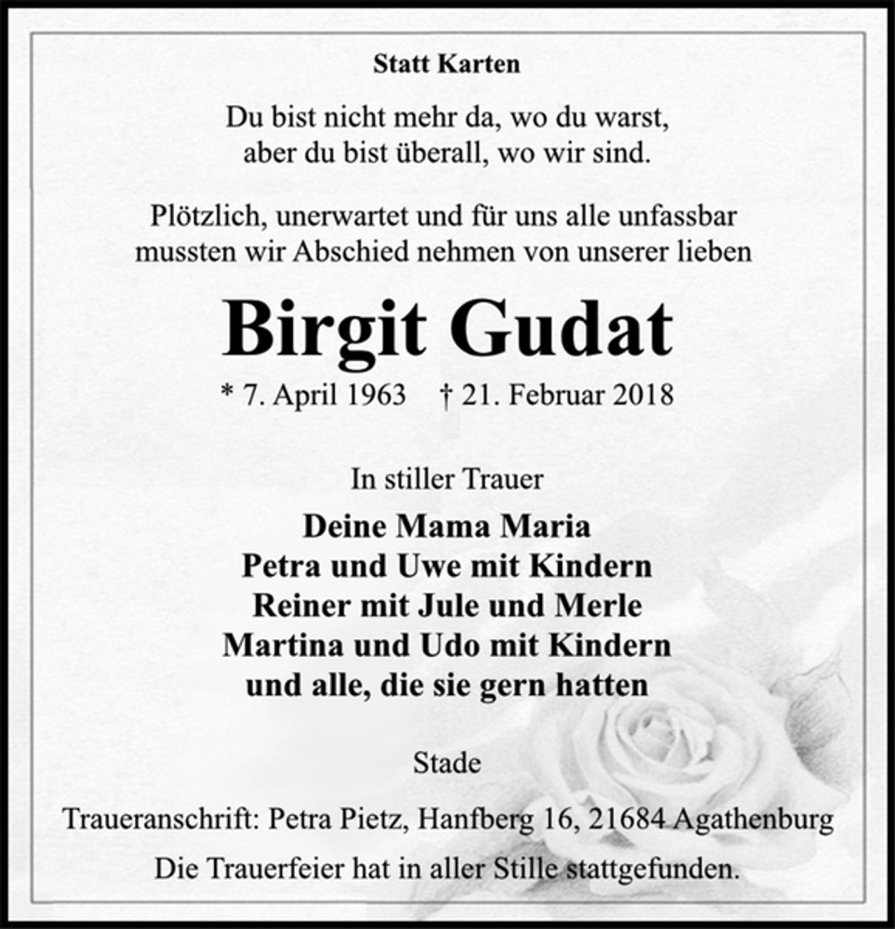<p>Statt Karten<br />Du bist nicht mehr da, wo du warst,<br />aber du bist überall, wo wir sind.<br />Plötzlich, unerwartet und für uns alle unfassbar<br />mussten wir Abschied nehmen von unserer lieben<br />Birgit Gudat<br />* 7. April 1963 † 21. Februar 2018<br />In stiller Trauer<br />Deine Mama Maria<br />Petra und Uwe mit Kindern<br />Reiner mit Jule und Merle<br />Martina und Udo mit Kindern<br />und alle, die sie gern hatten<br />Stade<br />Traueranschrift: Petra Pietz, Hanfberg 16, 21684 Agathenburg<br />Die Trauerfeier hat in aller Stille stattgefunden.</p>
