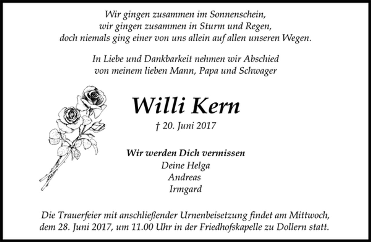 <p>Wir gingen zusammen im Sonnenschein,<br />wir gingen zusammen in Sturm und Regen,<br />doch niemals ging einer von uns allein auf allen unseren Wegen.<br />In Liebe und Dankbarkeit nehmen wir Abschied<br />von meinem lieben Mann, Papa und Schwager<br />Willi Kern<br />† 20. Juni 2017<br />Wir werden Dich vermissen<br />Deine Helga<br />Andreas und<br />Irmgard<br />Die Trauerfeier mit anschließender Urnenbeisetzung findet am Mittwoch, dem 28. Juni 2017, um 11.00 Uhr in der Friedhofskapelle zu Dollern statt.</p>