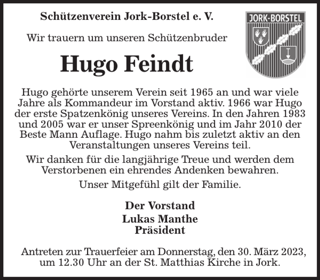 <p>Schützenverein Jork-Borstel e. V.</p><p>Wir trauern um unseren Schützenbruder<br />Hugo Feindt<br />Hugo gehörte unserem Verein seit 1965 an und war viele Jahre als Kommandeur im Vorstand aktiv. 1966 war Hugo der erste Spatzenkönig unseres Vereins. In den Jahren 1983 und 2005 war er unser Spreenkönig und im Jahr 2010 der Beste Mann Auflage. Hugo nahm bis zuletzt aktiv an den Veranstaltungen unseres Vereins teil.<br />Wir danken für die langjährige Treue und werden dem<br />Verstorbenen ein ehrendes Andenken bewahren.<br />Unser Mitgefühl gilt der Familie.<br />Der Vorstand<br />Lukas Manthe<br />Präsident</p><p>Antreten zur Trauerfeier am Donnerstag, den 30. März 2023,<br />um 12.30 Uhr an der St. Matthias Kirche in Jork.</p>