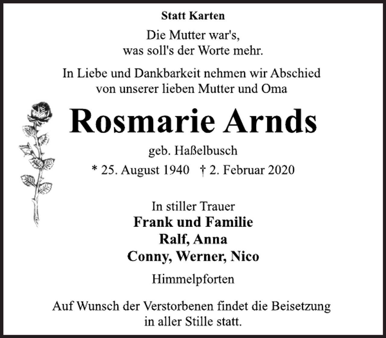 <p>Statt Karten<br />Die Mutter war's,<br />was soll's der Worte mehr.<br />In Liebe und Dankbarkeit nehmen wir Abschied<br />von unserer lieben Mutter und Oma<br />Rosmarie Arnds<br />geb. Haßelbusch<br />* 25. August 1940 † 2. Februar 2020<br />In stiller Trauer<br />Frank und Familie<br />Ralf, Anna<br />Conny, Werner, Nico<br />Himmelpforten<br />Auf Wunsch der Verstorbenen findet die Beisetzung<br />in aller Stille statt.</p>