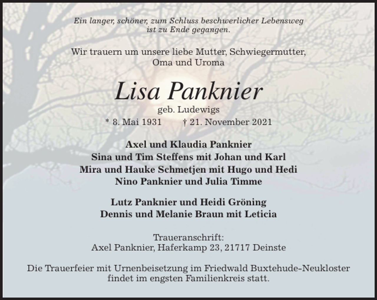 <p>Ein langer, schöner, zum Schluss beschwerlicher Lebensweg<br />ist zu Ende gegangen.<br />Wir trauern um unsere liebe Mutter, Schwiegermutter,<br />Oma und Uroma<br />Lisa Panknier<br />geb. Ludewigs<br />* 8. Mai 1931 † 21. November 2021<br />Axel und Klaudia Panknier<br />Sina und Tim Steffens mit Johan und Karl<br />Mira und Hauke Schmetjen mit Hugo und Hedi<br />Nino Panknier und Julia Timme</p>
<p>Lutz Panknier und Heidi Gröning<br />Dennis und Melanie Braun mit Leticia<br />Traueranschrift:<br />Axel Panknier, Haferkamp 23, 21717 Deinste</p>
<p>Die Trauerfeier mit Urnenbeisetzung im Friedwald Buxtehude-Neukloster<br />findet im engsten Familienkreis statt.</p>