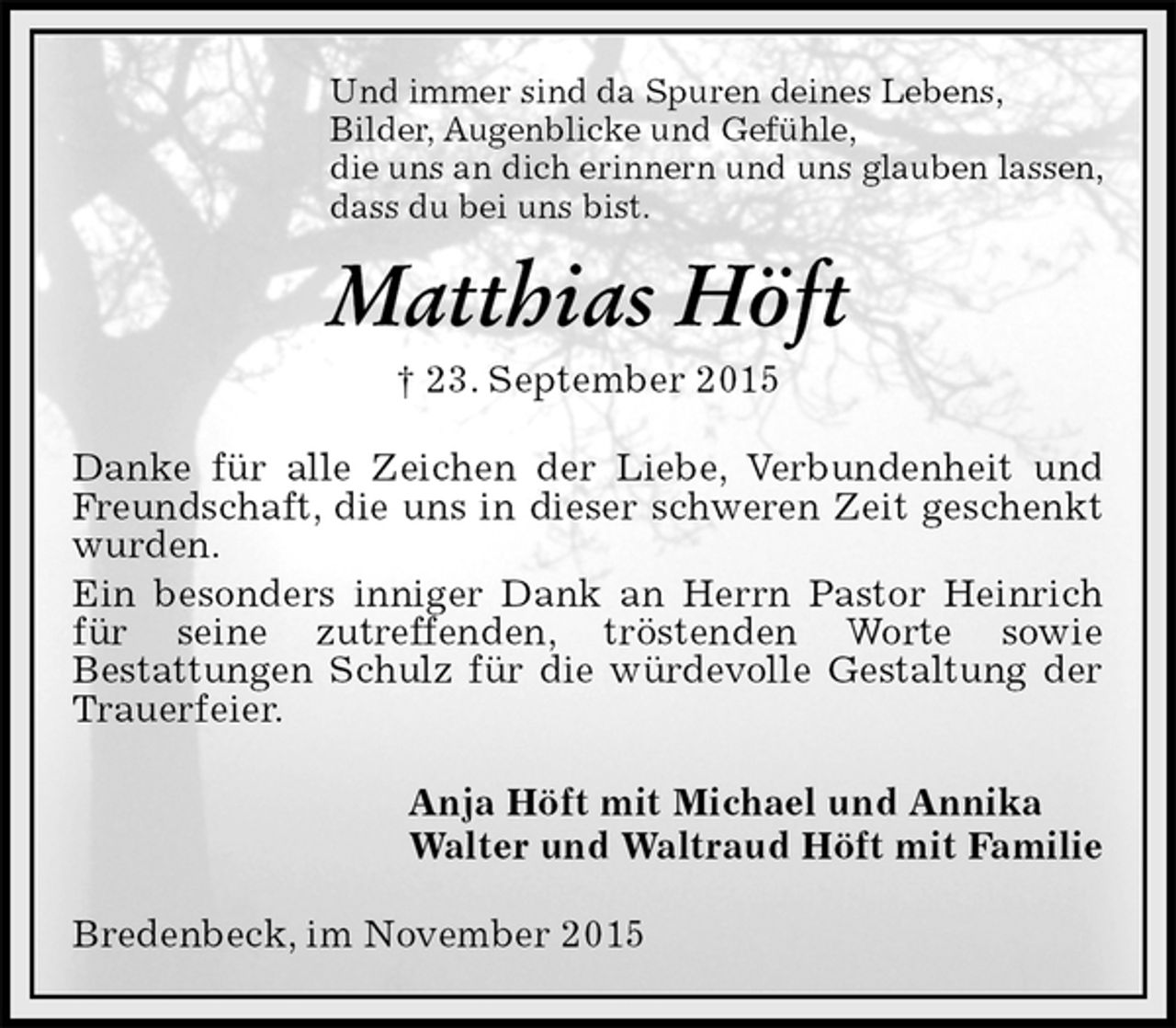<p>Und immer sind da Spuren deines Lebens,<br />Bilder, Augenblicke und Gefühle,<br />die uns an dich erinnern und uns glauben lassen,<br />dass du bei uns bist.<br />Matthias Höft<br />† 23. September 2015<br />Danke für alle Zeichen der Liebe, Verbundenheit und Freundschaft, die uns in dieser schweren Zeit geschenkt wurden.<br />Ein besonders inniger Dank an Herrn Pastor Heinrich für seine zutreffenden, tröstenden Worte sowie<br />Bestattungen Schulz für die würdevolle Gestaltung der Trauerfeier.<br />Anja Höft mit Michael und Annika<br />Walter und Waltraud Höft mit Familie<br />Bredenbeck, im November 2015</p>