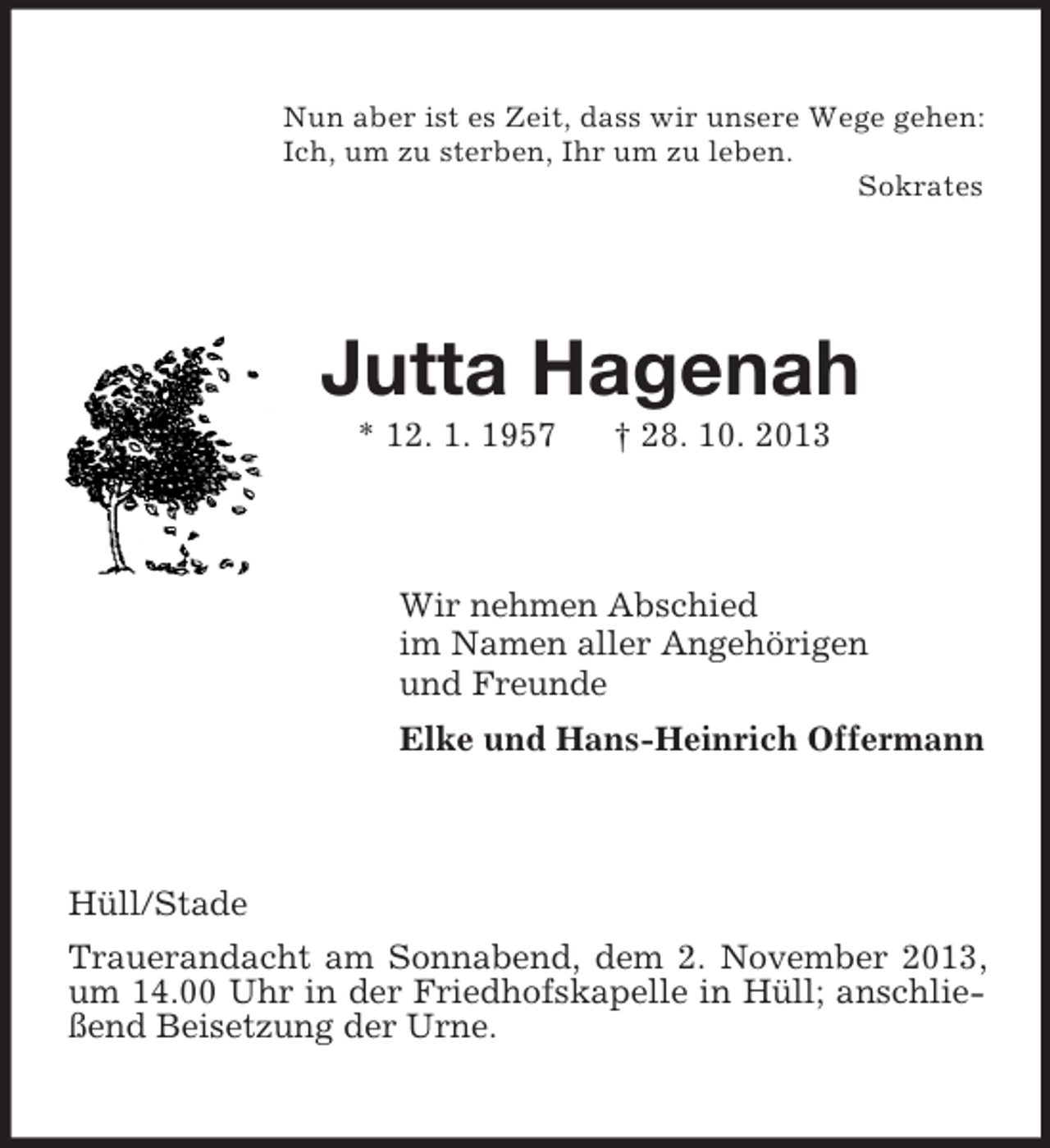 <p>Nun aber ist es Zeit, dass wir unsere Wege gehen:<br />Ich, um zu sterben, Ihr um zu leben.<br />Sokrates<br />Jutta Hagenah<br />* 12. 1. 1957 † 28. 10. 2013<br />Wir nehmen Abschied<br />im Namen aller Angehörigen<br />und Freunde<br />Elke und Hans-Heinrich Offermann<br />Hüll/Stade<br />Trauerandacht am Sonnabend, dem 2. November 2013, um 14.00 Uhr in der Friedhofskapelle in Hüll; anschließend Beisetzung der Urne.</p>