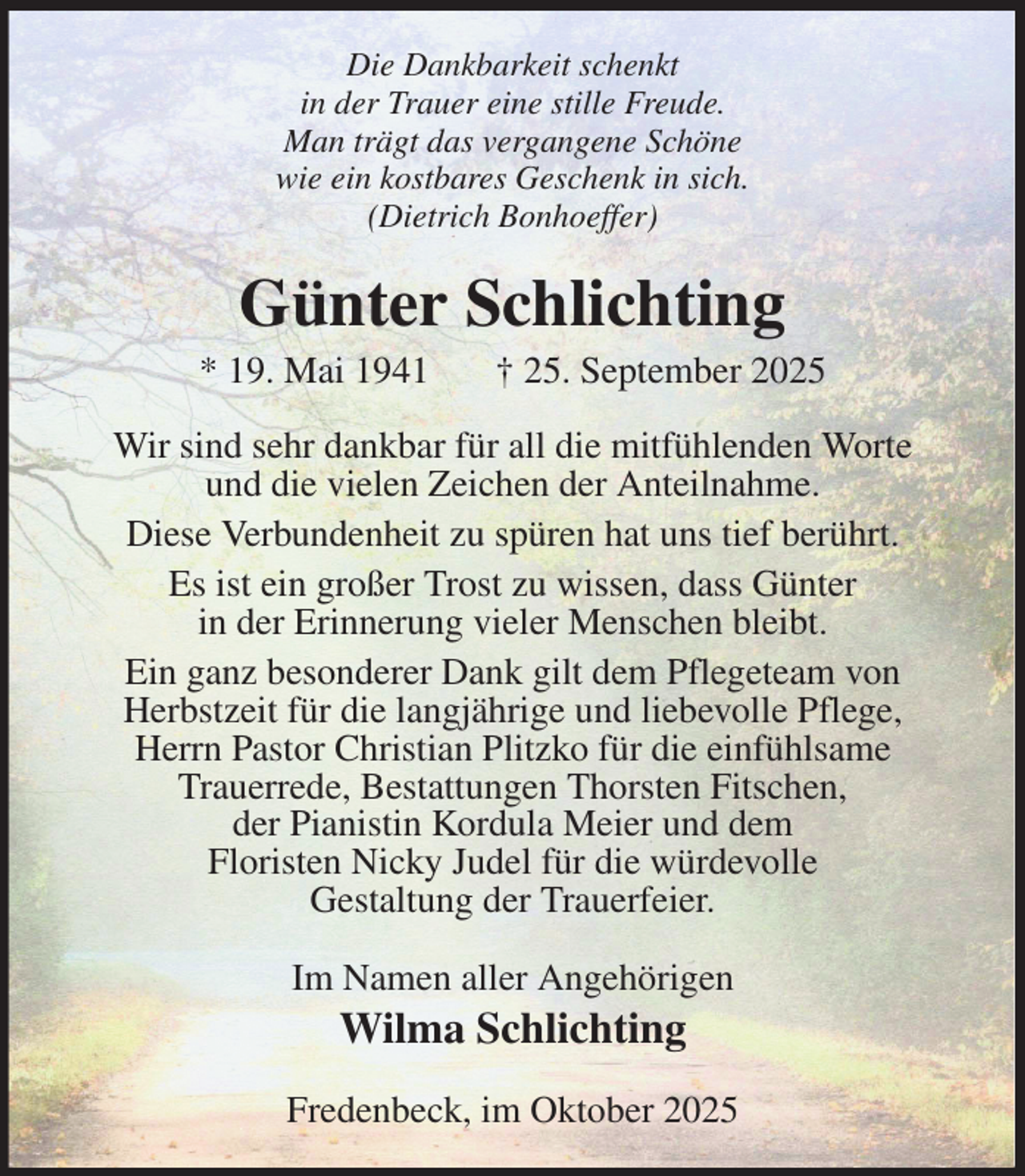 <p>Die Dankbarkeit schenkt<br />in der Trauer eine stille Freude.<br />Man trägt das vergangene Schöne<br />wie ein kostbares Geschenk in sich.<br />(Dietrich Bonhoeffer)<br />Günter Schlichting<br />* 19. Mai 1941 † 25. September 2025<br />Wir sind sehr dankbar für all die mitfühlenden Worte<br />und die vielen Zeichen der Anteilnahme.<br />Diese Verbundenheit zu spüren hat uns tief berührt.<br />Es ist ein großer Trost zu wissen, dass Günter<br />in der Erinnerung vieler Menschen bleibt.<br />Ein ganz besonderer Dank gilt dem Pflegeteam von<br />Herbstzeit für die langjährige und liebevolle Pflege,<br />Herrn Pastor Christian Plitzko für die einfühlsame<br />Trauerrede, Bestattungen Thorsten Fitschen,<br />der Pianistin Kordula Meier und dem<br />Floristen Nicky Judel für die würdevolle<br />Gestaltung der Trauerfeier.<br />Im Namen aller Angehörigen<br />Wilma Schlichting<br />Fredenbeck, im Oktober 2025</p>