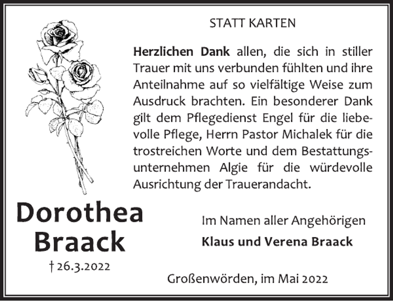 <p>Dorothea<br />Braack<br />† 26.3.2022<br />STATT KARTEN<br />Herzlichen Dank allen, die sich in stiller<br />Trauer mit uns verbunden fühlten und ihre<br />Anteilnahme auf so vielfältige Weise zum<br />Ausdruck brachten. Ein besonderer Dank<br />gilt dem Pflegedienst Engel für die liebe‐<br />volle Pflege, Herrn Pastor Michalek für die<br />trostreichen Worte und dem Bestattungs‐<br />unternehmen Algie für die würdevolle<br />Ausrichtung der Trauerandacht.<br />Im Namen aller Angehörigen<br />Klaus und Verena Braack<br />Großenwörden, im Mai 2022</p>