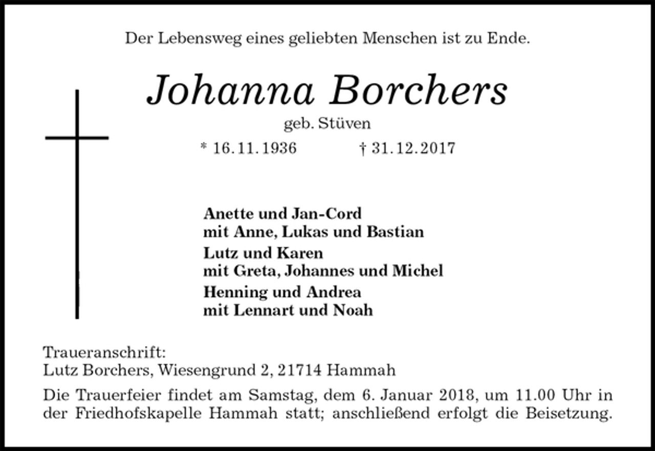 <p>Der Lebensweg eines geliebten Menschen ist zu Ende.<br />Johanna Borchers<br />geb. Stüven<br />* 16. 11. 1936 † 31. 12. 2017</p>
<p>Anette und Jan-Cord<br />mit Anne, Lukas und Bastian<br />Lutz und Karen<br />mit Greta, Johannes und Michel<br />Henning und Andrea<br />mit Lennart und Noah<br />Traueranschrift:<br />Lutz Borchers, Wiesengrund 2, 21714 Hammah<br />Die Trauerfeier findet am Samstag, dem 6. Januar 2018, um 11.00 Uhr in<br />der Friedhofskapelle Hammah statt; anschließend erfolgt die Beisetzung.</p>