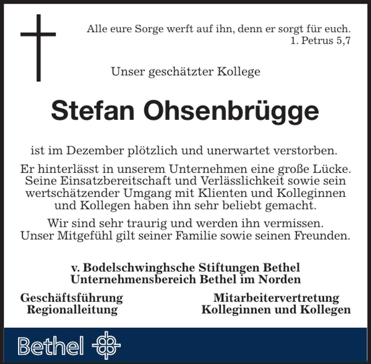 <p>Alle eure Sorge werft auf ihn, denn er sorgt für euch.<br />1. Petrus 5,7<br />Unser geschätzter Kollege<br />Stefan Ohsenbrügge<br />ist im Dezember plötzlich und unerwartet verstorben.<br />Er hinterlässt in unserem Unternehmen eine große Lücke. Seine Einsatzbereitschaft und Verlässlichkeit sowie sein wertschätzender Umgang mit Klienten und Kolleginnen und Kollegen haben ihn sehr beliebt gemacht.<br />Wir sind sehr traurig und werden ihn vermissen.<br />Unser Mitgefühl gilt seiner Familie sowie seinen Freunden.<br />v. Bodelschwinghsche Stiftungen Bethel<br />Unternehmensbereich Bethel im Norden<br />Geschäftsführung Mitarbeitervertretung<br />Regionalleitung Kolleginnen und Kollegen</p>