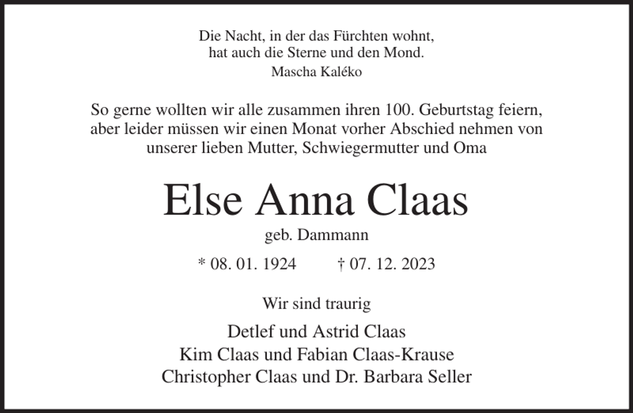<p>Die Nacht, in der das Fürchten wohnt,<br />hat auch die Sterne und den Mond.<br />Mascha Kaléko<br />So gerne wollten wir alle zusammen ihren 100. Geburtstag feiern,<br />aber leider müssen wir einen Monat vorher Abschied nehmen von<br />unserer lieben Mutter, Schwiegermutter und Oma<br />Else Anna Claas<br />geb. Dammann<br />* 08. 01. 1924 † 07. 12. 2023<br />Wir sind traurig<br />Detlef und Astrid Claas<br />Kim Claas und Fabian Claas-Krause<br />Christopher Claas und Dr. Barbara Seller</p>