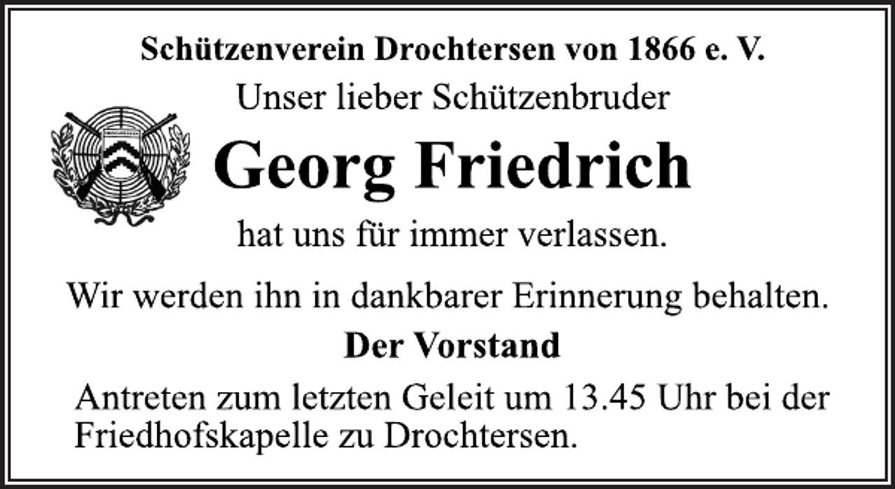 <p>Schützenverein Drochtersen von 1866 e. V.<br />Unser lieber Schützenbruder<br />Georg Friedrich<br />hat uns für immer verlassen.<br />Wir werden ihn in dankbarer Erinnerung behalten.<br />Der Vorstand<br />Antreten zum letzten Geleit um 13.45 Uhr bei der<br />Friedhofskapelle zu Drochtersen.</p>