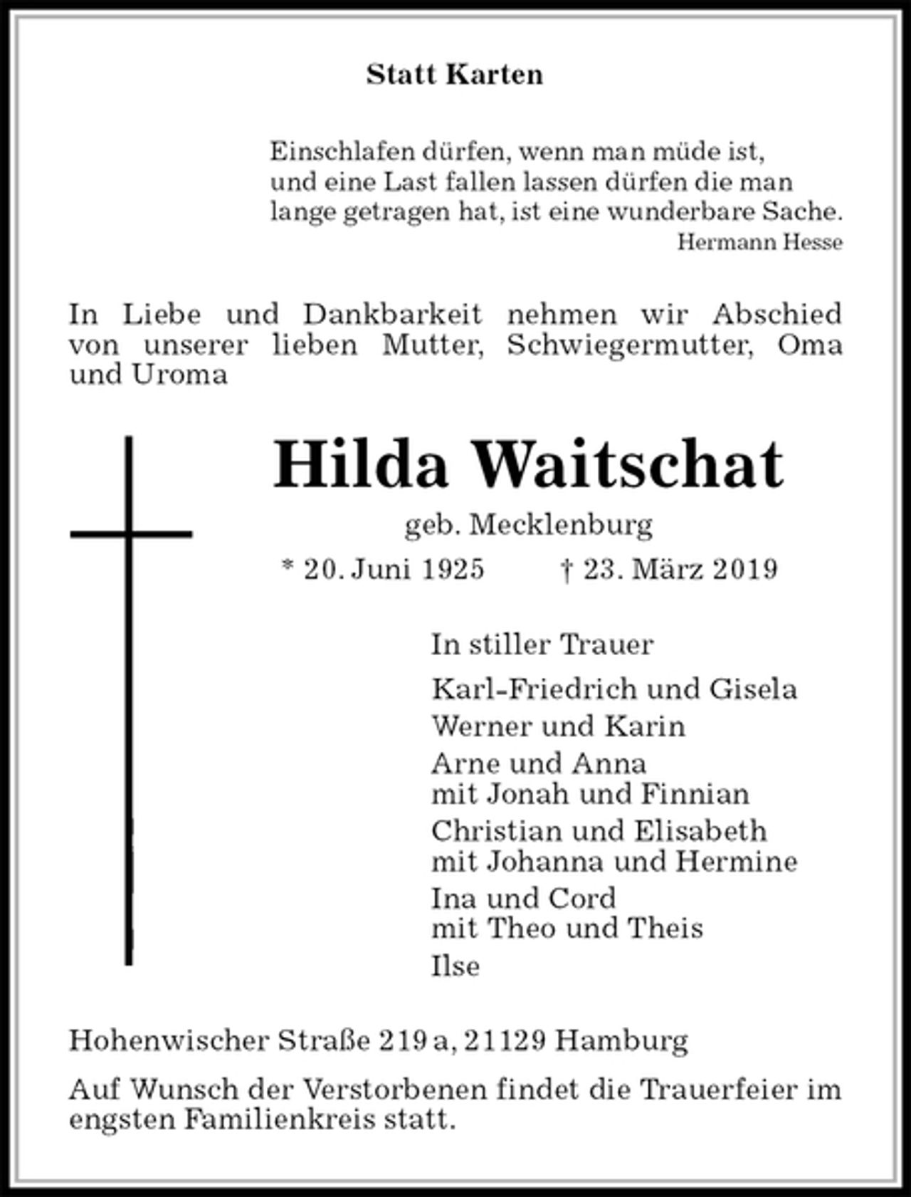 <p>Statt Karten<br />Einschlafen dürfen, wenn man müde ist,<br />und eine Last fallen lassen dürfen die man<br />lange getragen hat, ist eine wunderbare Sache.<br />Hermann Hesse<br />In Liebe und Dankbarkeit nehmen wir Abschied<br />von unserer lieben Mutter, Schwiegermutter, Oma<br />und Uroma<br />Hilda Waitschat<br />geb. Mecklenburg<br />* 20. Juni 1925 † 23. März 2019<br />In stiller Trauer<br />Karl-Friedrich und Gisela<br />Werner und Karin<br />Arne und Anna<br />mit Jonah und Finnian<br />Christian und Elisabeth<br />mit Johanna und Hermine<br />Ina und Cord<br />mit Theo und Theis<br />Ilse<br />Hohenwischer Straße 219 a, 21129 Hamburg<br />Auf Wunsch der Verstorbenen findet die Trauerfeier im engsten Familienkreis statt.</p>