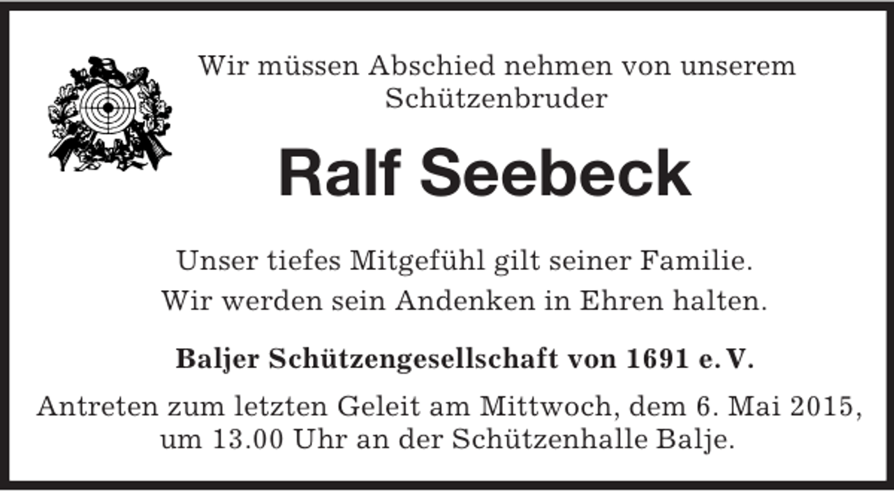 <p>Wir müssen Abschied nehmen von unserem<br />Schützenbruder<br />Ralf Seebeck<br />Unser tiefes Mitgefühl gilt seiner Familie.<br />Wir werden sein Andenken in Ehren halten.<br />Baljer Schützengesellschaft von 1691 e. V.<br />Antreten zum letzten Geleit am Mittwoch, dem 6. Mai 2015, um 13.00 Uhr an der Schützenhalle Balje.</p>