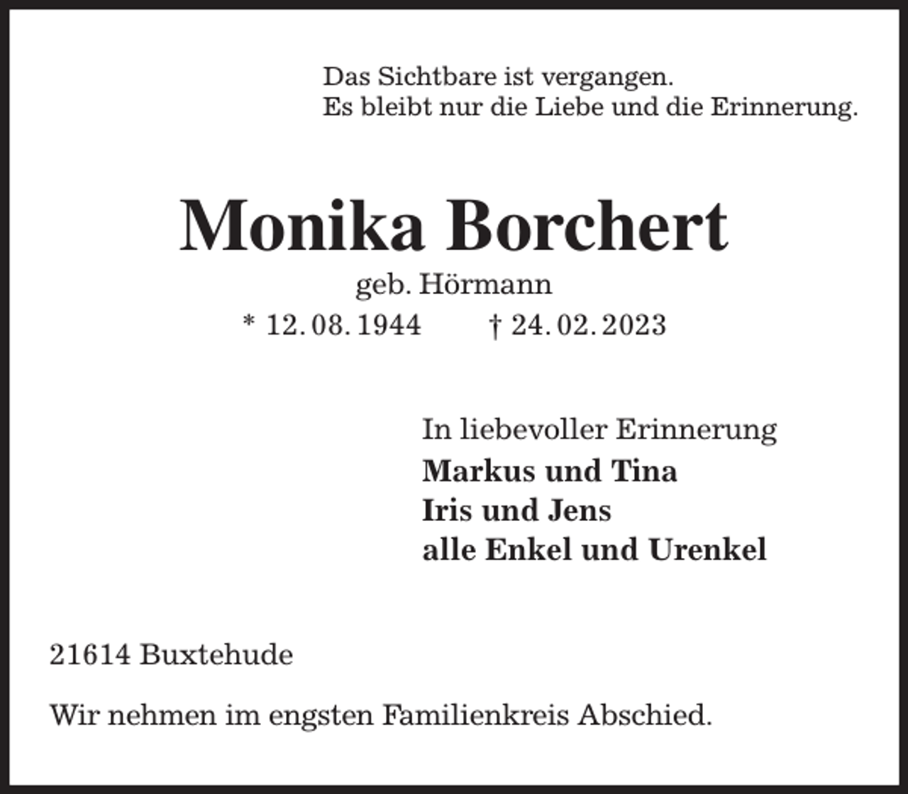 <p>Das Sichtbare ist vergangen.<br />Es bleibt nur die Liebe und die Erinnerung.<br />Monika Borchert<br />geb. Hörmann<br />* 12. 08. 1944 † 24. 02. 2023<br />In liebevoller Erinnerung<br />Markus und Tina<br />Iris und Jens<br />alle Enkel und Urenkel<br />21614 Buxtehude</p><p>Wir nehmen im engsten Familienkreis Abschied.</p>