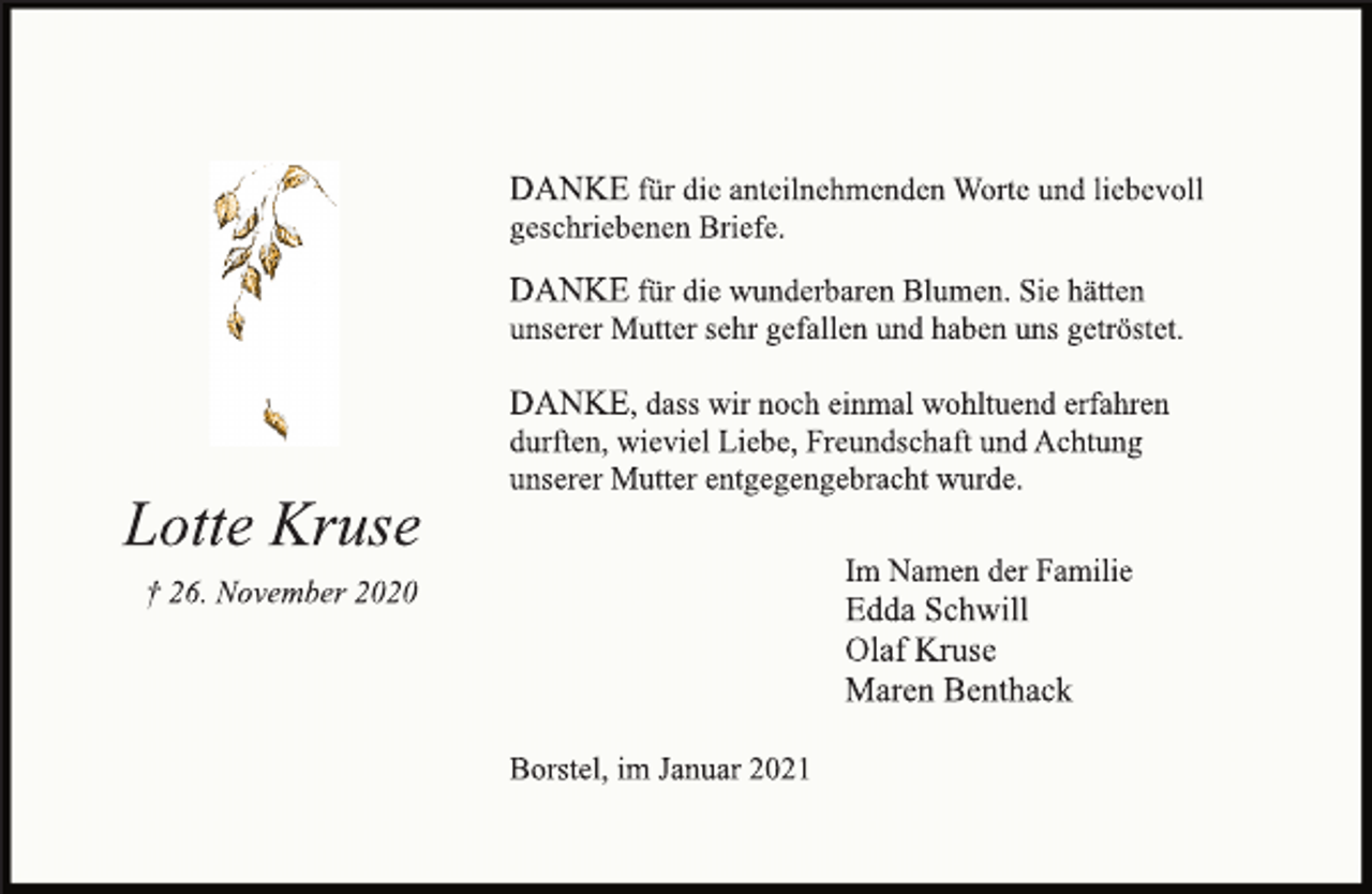 <p>DANKE für die anteilnehmenden Worte und liebevoll<br />geschriebenen Briefe.<br />DANKE für die wunderbaren Blumen. Sie hätten<br />unserer Mutter sehr gefallen und haben uns getröstet.<br />DANKE, dass wir noch einmal wohltuend erfahren<br />durften, wieviel Liebe, Freundschaft und Achtung<br />unserer Mutter entgegengebracht wurde.<br />Im Namen der Familie<br />Edda Schwill<br />Olaf Kruse<br />Maren Benthack<br />Borstel, im Januar 2021<br />Lotte Kruse<br />† 26. November 2020</p>