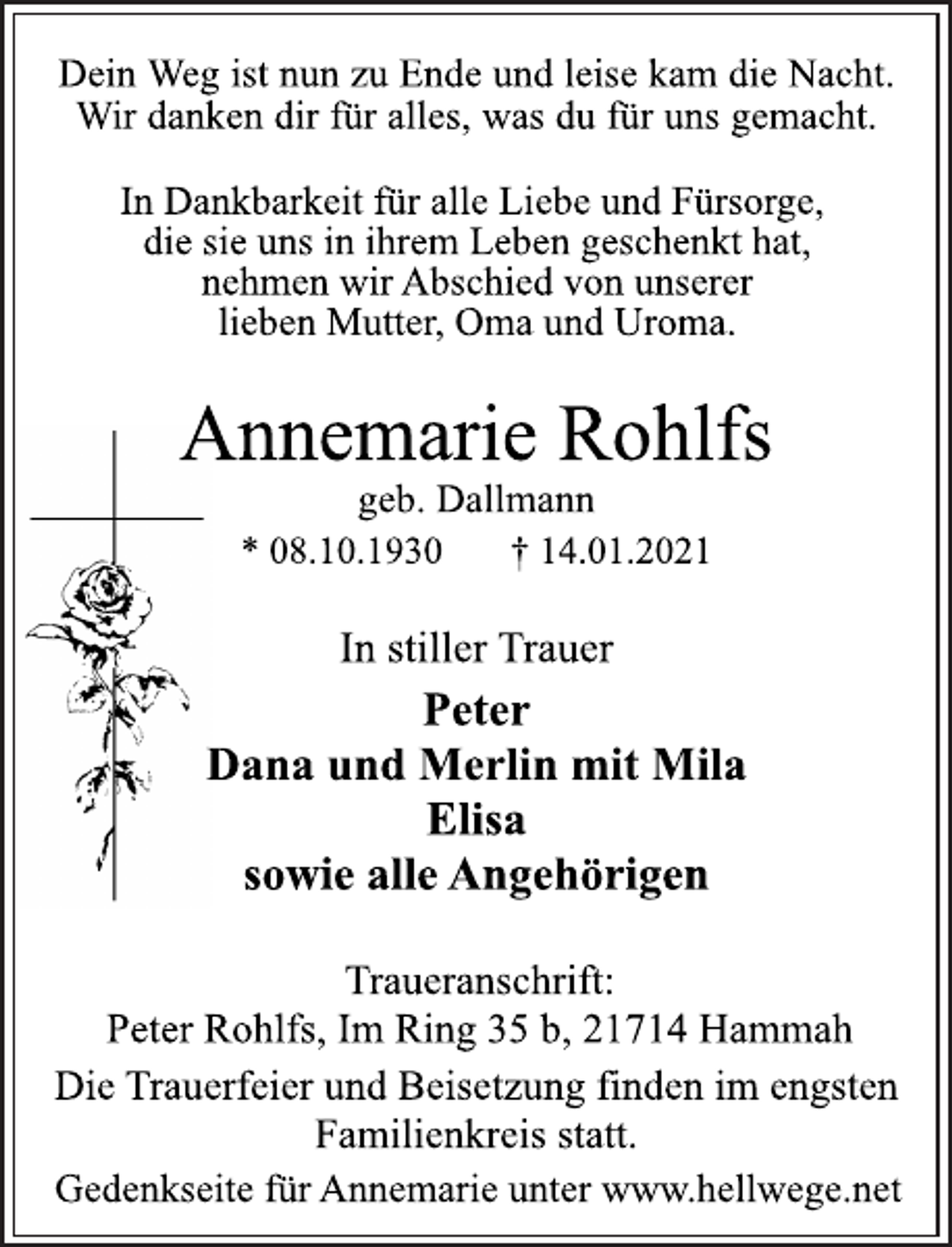 <p>Dein Weg ist nun zu Ende und leise kam die Nacht.<br />Wir danken dir für alles, was du für uns gemacht.<br />In Dankbarkeit für alle Liebe und Fürsorge,<br />die sie uns in ihrem Leben geschenkt hat,<br />nehmen wir Abschied von unserer<br />lieben Mutter, Oma und Uroma.<br />Annemarie Rohlfs<br />* 08.10.1930 † 14.01.2021<br />Traueranschrift:<br />Peter Rohlfs, Im Ring 35 b, 21714 Hammah<br />Peter<br />Dana und Merlin mit Mila<br />Elisa<br />sowie alle Angehörigen<br />In stiller Trauer<br />Die Trauerfeier und Beisetzung finden im engsten<br />Familienkreis statt.<br />geb. Dallmann<br />Gedenkseite für Annemarie unter www.hellwege.net</p>