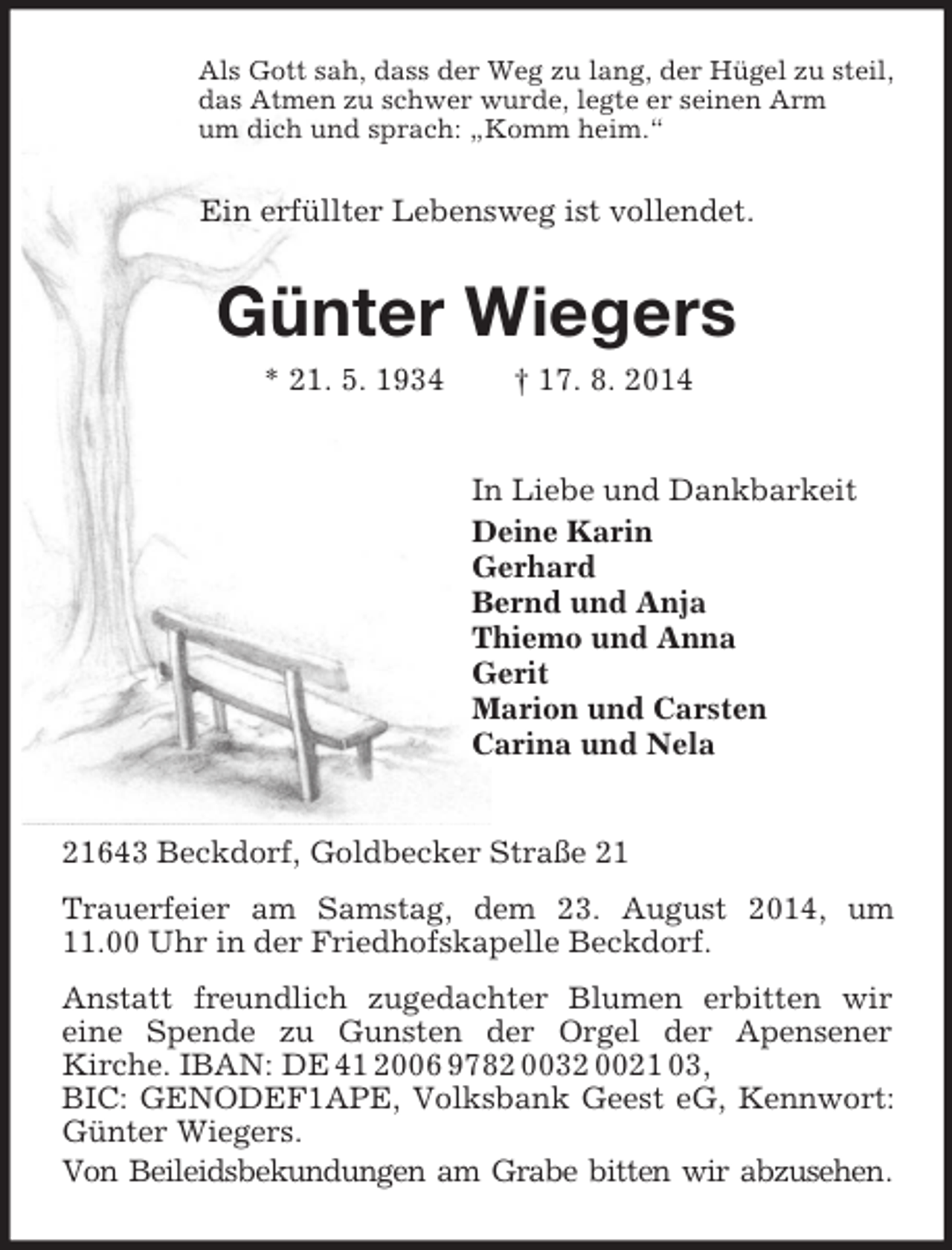 <p>Als Gott sah, dass der Weg zu lang, der Hügel zu steil,<br />das Atmen zu schwer wurde, legte er seinen Arm<br />um dich und sprach: „Komm heim.“<br />Ein erfüllter Lebensweg ist vollendet.<br />Günter Wiegers<br />* 21. 5. 1934 † 17. 8. 2014<br />In Liebe und Dankbarkeit<br />Deine Karin<br />Gerhard<br />Bernd und Anja<br />Thiemo und Anna<br />Gerit<br />Marion und Carsten<br />Carina und Nela<br />21643 Beckdorf, Goldbecker Straße 21<br />Trauerfeier am Samstag, dem 23. August 2014, um 11.00 Uhr in der Friedhofskapelle Beckdorf.<br />Anstatt freundlich zugedachter Blumen erbitten wir<br />eine Spende zu Gunsten der Orgel der Apensener<br />Kirche. IBAN: DE 41 2006 9782 0032 0021 03,<br />BIC: GENODEF1APE, Volksbank Geest eG, Kennwort: Günter Wiegers.<br />Von Beileidsbekundungen am Grabe bitten wir abzusehen.</p>