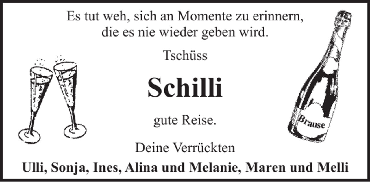 <p>Es tut weh, sich an Momente zu erinnern,<br />die es nie wieder geben wird.<br />Tschüss<br />Schilli<br />gute Reise.<br />Deine Verrückten<br />Ulli, Sonja, Ines, Alina und Melanie, Maren und Melli</p>