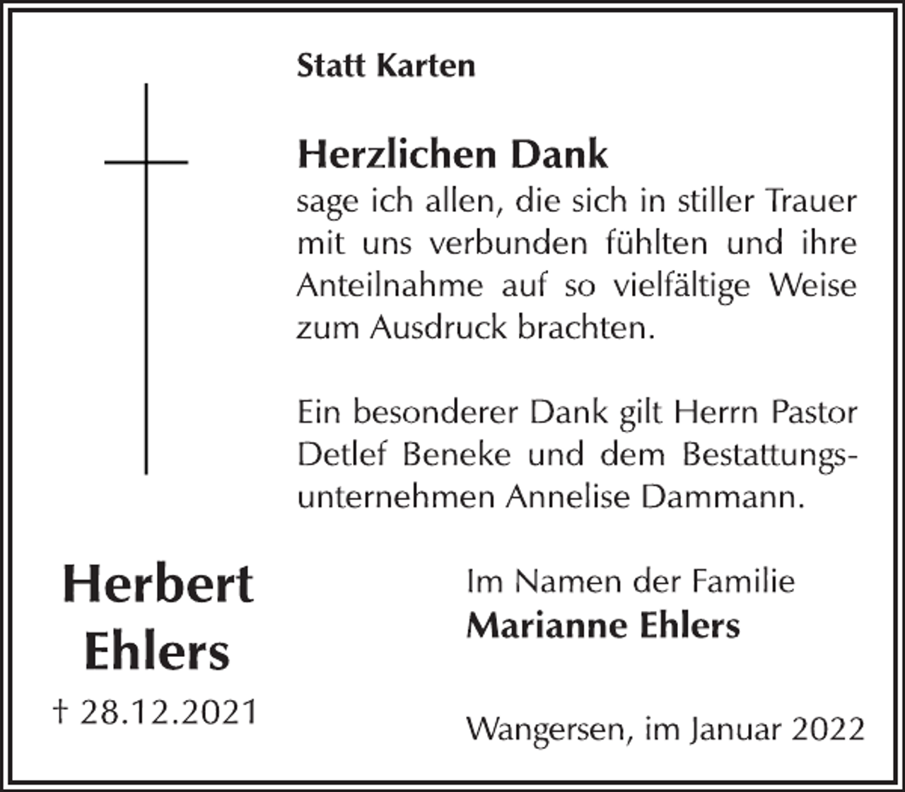 <p>Herbert<br />Ehlers<br />† 28.12.2021<br />Statt Karten<br />Herzlichen Dank<br />sage ich allen, die sich in stiller Trauer<br />mit uns verbunden fühlten und ihre<br />Anteilnahme auf so vielfältige Weise<br />zum Ausdruck brachten.<br />Ein besonderer Dank gilt Herrn Pastor<br />Detlef Beneke und dem Bestattungsunternehmen<br />Annelise Dammann.<br />Im Namen der Familie<br />Marianne Ehlers<br />Wangersen, im Januar 2022</p>