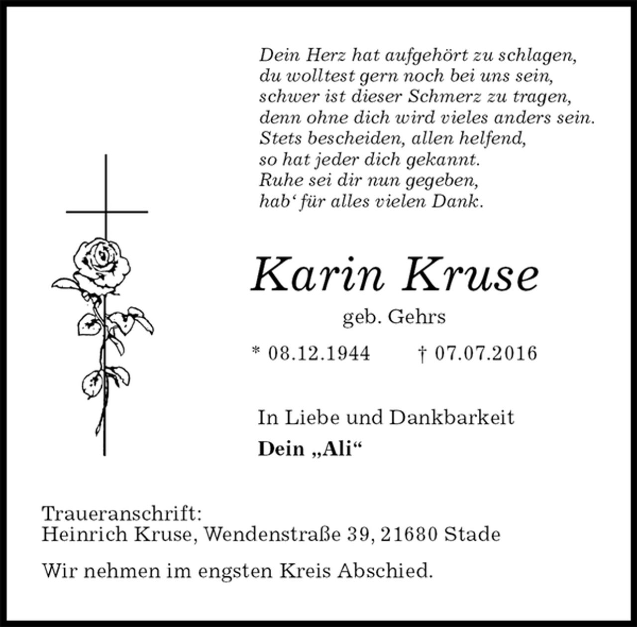 <p>Dein Herz hat aufgehört zu schlagen,<br />du wolltest gern noch bei uns sein,<br />schwer ist dieser Schmerz zu tragen,<br />denn ohne dich wird vieles anders sein.<br />Stets bescheiden, allen helfend,<br />so hat jeder dich gekannt.<br />Ruhe sei dir nun gegeben,<br />hab‘ für alles vielen Dank.<br />Karin Kruse<br />geb. Gehrs<br />* 08.12.1944 † 07.07.2016<br />In Liebe und Dankbarkeit<br />Dein „Ali“<br />Traueranschrift:<br />Heinrich Kruse, Wendenstraße 39, 21680 Stade<br />Wir nehmen im engsten Kreis Abschied.</p>