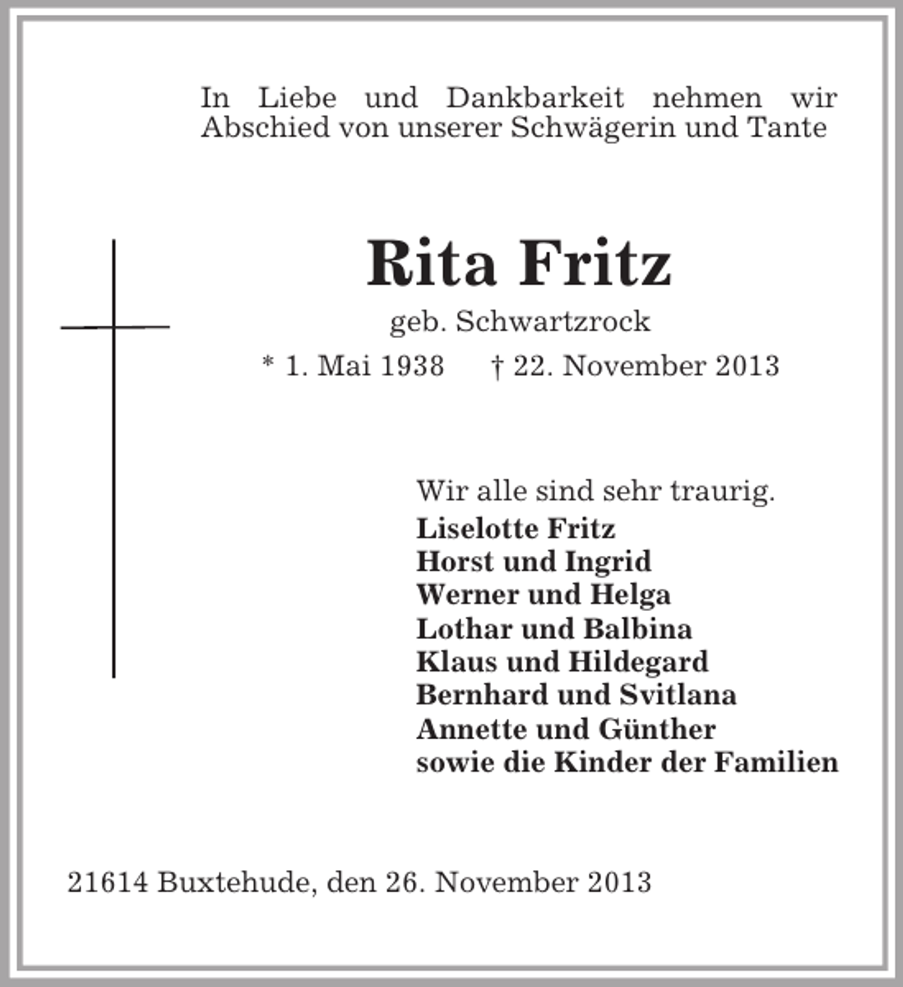 <p>In Liebe und Dankbarkeit nehmen wir<br />Abschied von unserer Schwägerin und Tante<br />Rita Fritz<br />geb. Schwartzrock<br />* 1. Mai 1938 † 22. November 2013<br />Wir alle sind sehr traurig.<br />Liselotte Fritz<br />Horst und Ingrid<br />Werner und Helga<br />Lothar und Balbina<br />Klaus und Hildegard<br />Bernhard und Svitlana<br />Annette und Günther<br />sowie die Kinder der Familien<br />21614 Buxtehude, den 26. November 2013</p>