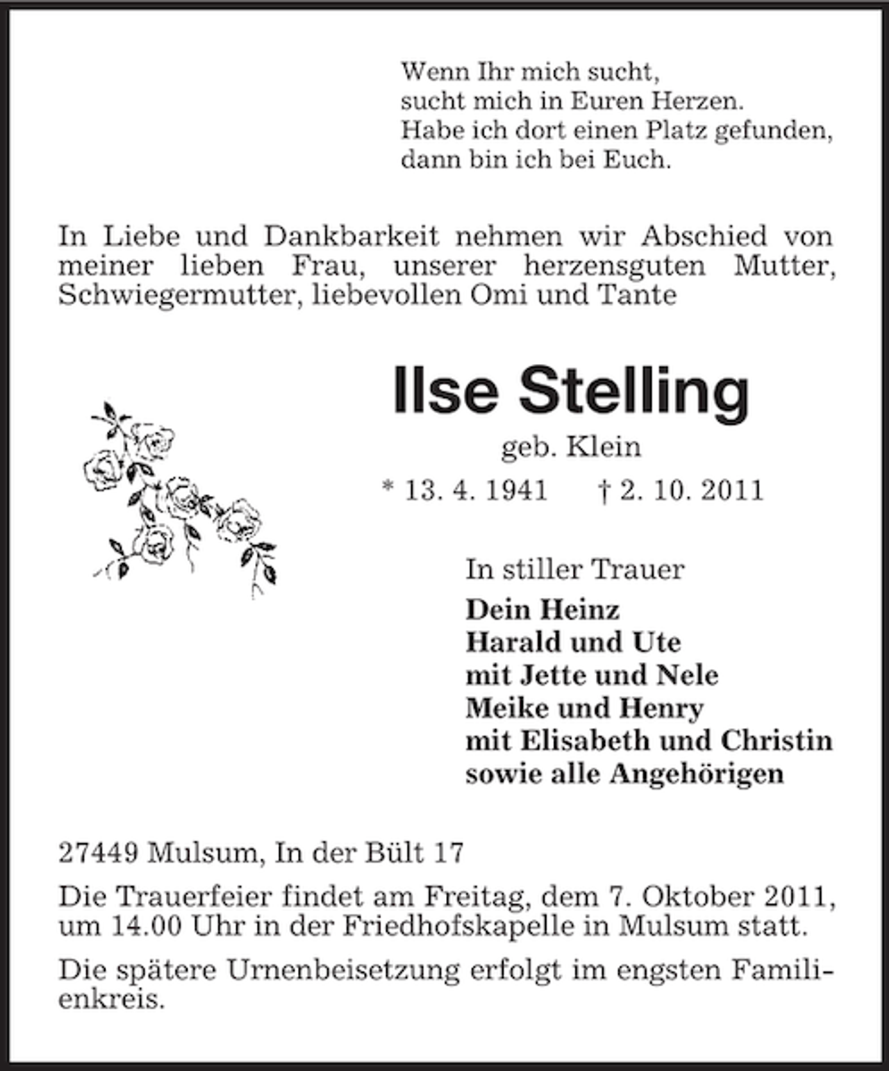<p>Wenn Ihr mich sucht,<br />sucht mich in Euren Herzen.<br />Habe ich dort einen Platz gefunden,<br />dann bin ich bei Euch.</p><p>In Liebe und Dankbarkeit nehmen wir Abschied von<br />meiner lieben Frau, unserer herzensguten Mutter,<br />Schwiegermutter, liebevollen Omi und Tante</p><p>Ilse Stelling<br />geb. Klein<br />* 13. 4. 1941<br />† 2. 10. 2011<br />In stiller Trauer<br />Dein Heinz<br />Harald und Ute<br />mit Jette und Nele<br />Meike und Henry<br />mit Elisabeth und Christin<br />sowie alle Angehörigen<br />27449 Mulsum, In der Bült 17<br />Die Trauerfeier findet am Freitag, dem 7. Oktober 2011,<br />um 14.00 Uhr in der Friedhofskapelle in Mulsum statt.<br />Die spätere Urnenbeisetzung erfolgt im engsten Familienkreis.</p>