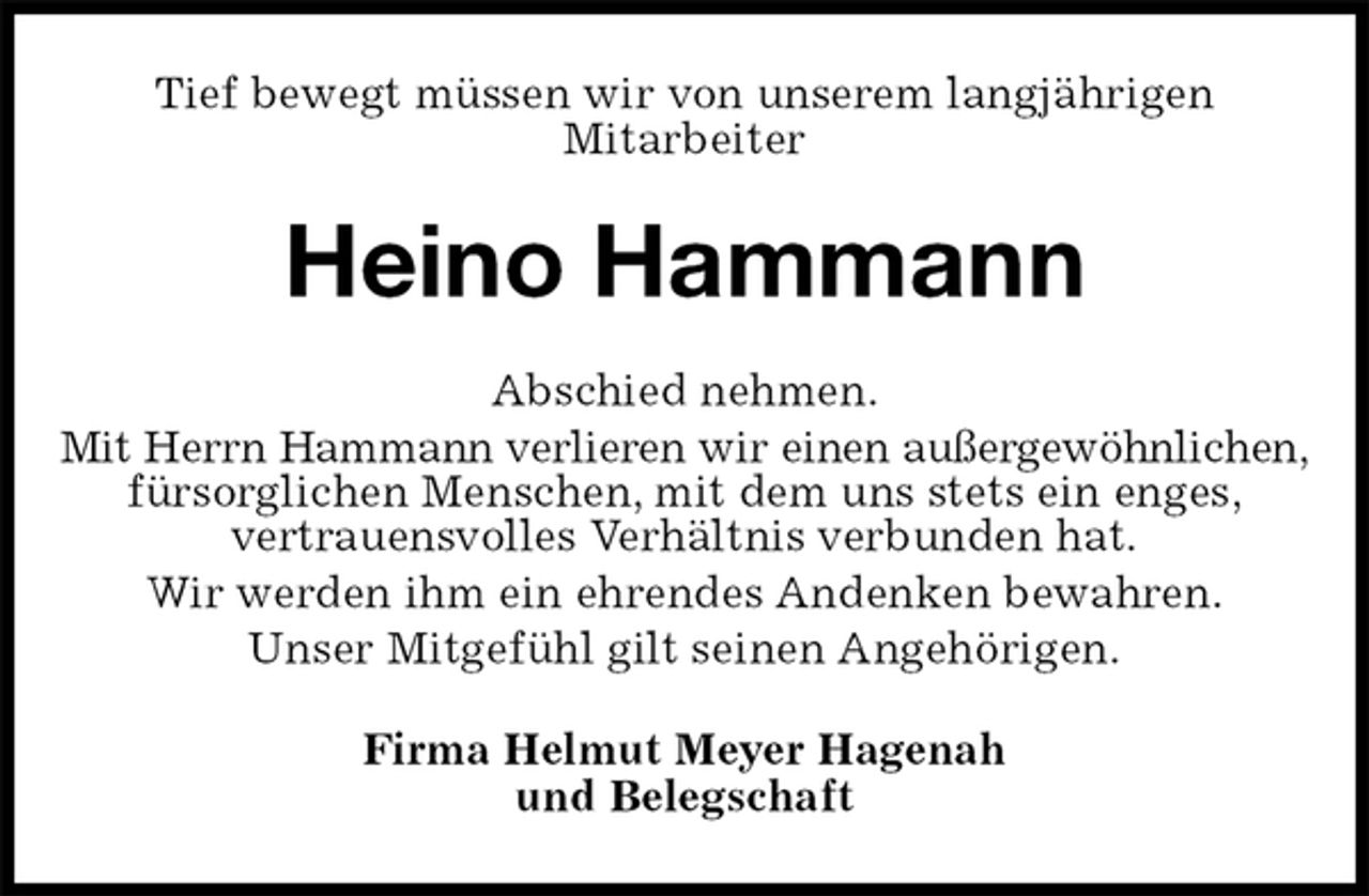 <p>Tief bewegt müssen wir von unserem langjährigen<br />Mitarbeiter<br />Heino Hammann<br />Abschied nehmen.<br />Mit Herrn Hammann verlieren wir einen außergewöhnlichen,<br />fürsorglichen Menschen, mit dem uns stets ein enges,<br />vertrauensvolles Verhältnis verbunden hat.<br />Wir werden ihm ein ehrendes Andenken bewahren.<br />Unser Mitgefühl gilt seinen Angehörigen.<br />Firma Helmut Meyer Hagenah<br />und Belegschaft</p>