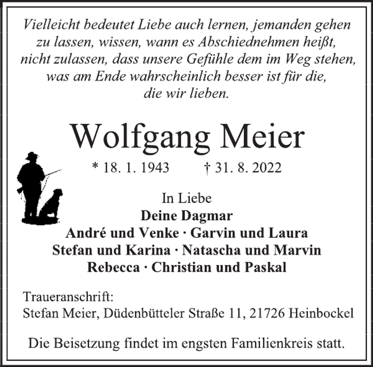 <p>Vielleicht bedeutet Liebe auch lernen, jemanden gehen<br />zu lassen, wissen, wann es Abschiednehmen heißt,<br />nicht zulassen, dass unsere Gefühle dem im Weg stehen,<br />was am Ende wahrscheinlich besser ist für die,<br />die wir lieben.<br />Wolfgang Meier<br />* 18. 1. 1943 † 31. 8. 2022<br />In Liebe<br />Deine Dagmar<br />André und Venke ∙ Garvin und Laura<br />Stefan und Karina ∙ Natascha und Marvin<br />Rebecca ∙ Christian und Paskal<br />Traueranschrift:<br />Stefan Meier, Düdenbütteler Straße 11, 21726 Heinbockel<br />Die Beisetzung findet im engsten Familienkreis statt.</p>