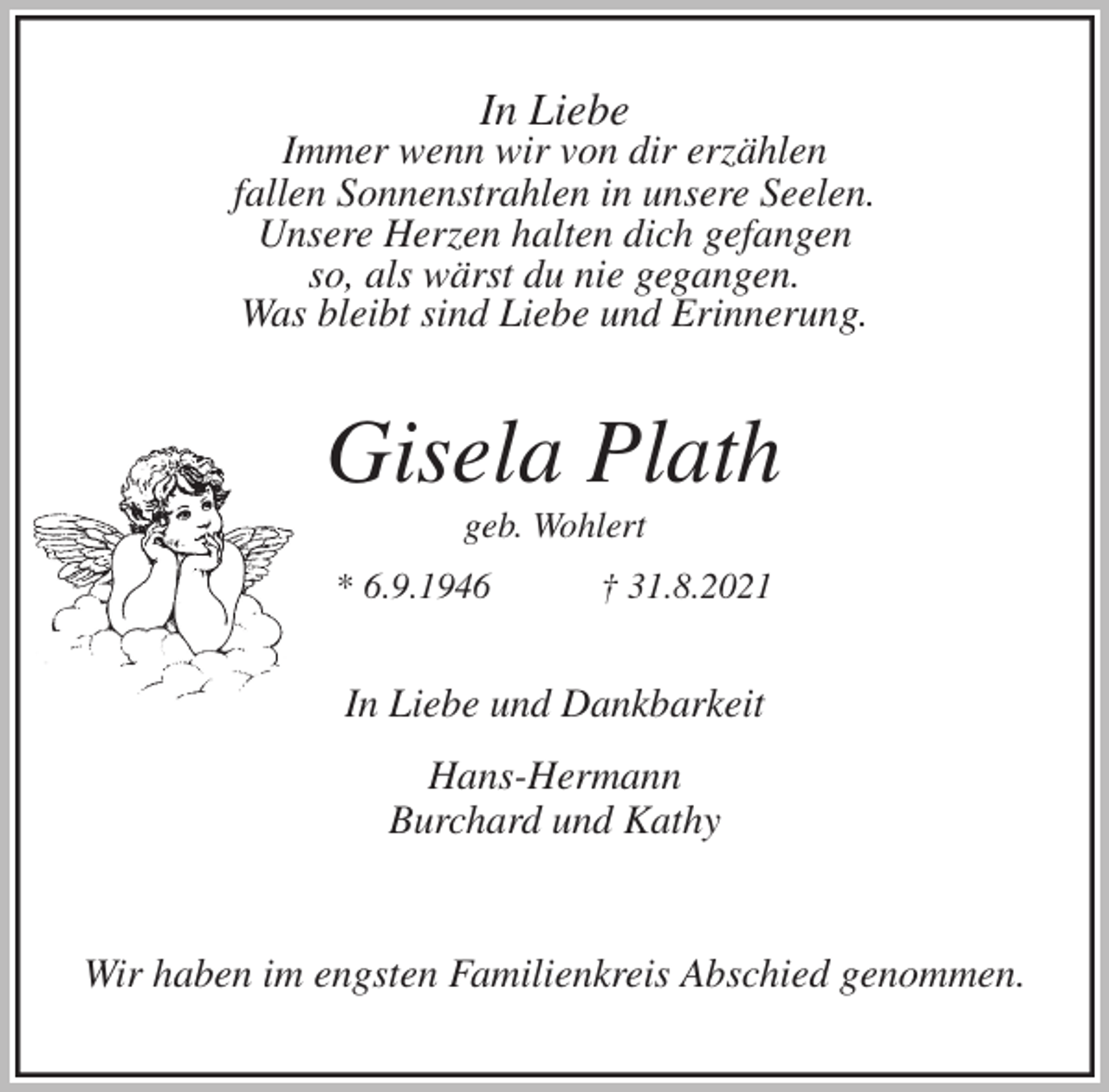 <p>In Liebe<br />Immer wenn wir von dir erzählen<br />fallen Sonnenstrahlen in unsere Seelen.<br />Unsere Herzen halten dich gefangen<br />so, als wärst du nie gegangen.<br />Was bleibt sind Liebe und Erinnerung.<br />Gisela Plath<br />geb. Wohlert<br />* 6.9.1946 † 31.8.2021<br />In Liebe und Dankbarkeit</p>
<p>Hans-Hermann<br />Burchard und Kathy</p>
<p>Wir haben im engsten Familienkreis Abschied genommen.</p>
