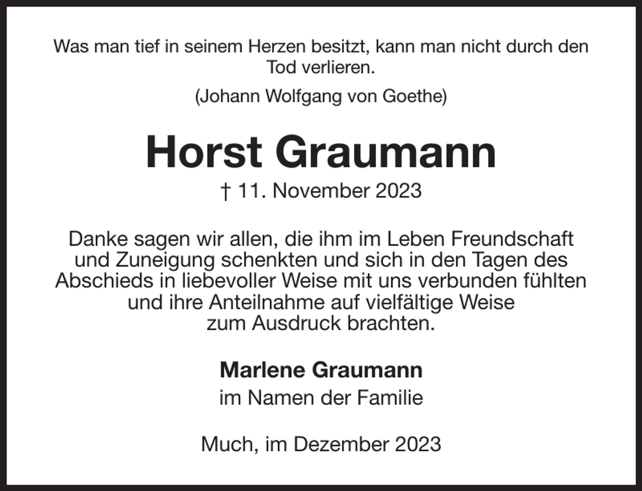 <p>Was man tief in seinem Herzen besitzt, kann man nicht durch den Tod verlieren.<br />(Johann Wolfgang von Goethe)<br />Horst Graumann<br />† 11. November 2023<br />Danke sagen wir allen, die ihm im Leben Freundschaft<br />und Zuneigung schenkten und sich in den Tagen des<br />Abschieds in liebevoller Weise mit uns verbunden fühlten<br />und ihre Anteilnahme auf vielfältige Weise<br />zum Ausdruck brachten.<br />Marlene Graumann<br />im Namen der Familie<br />Much, im Dezember 2023</p>