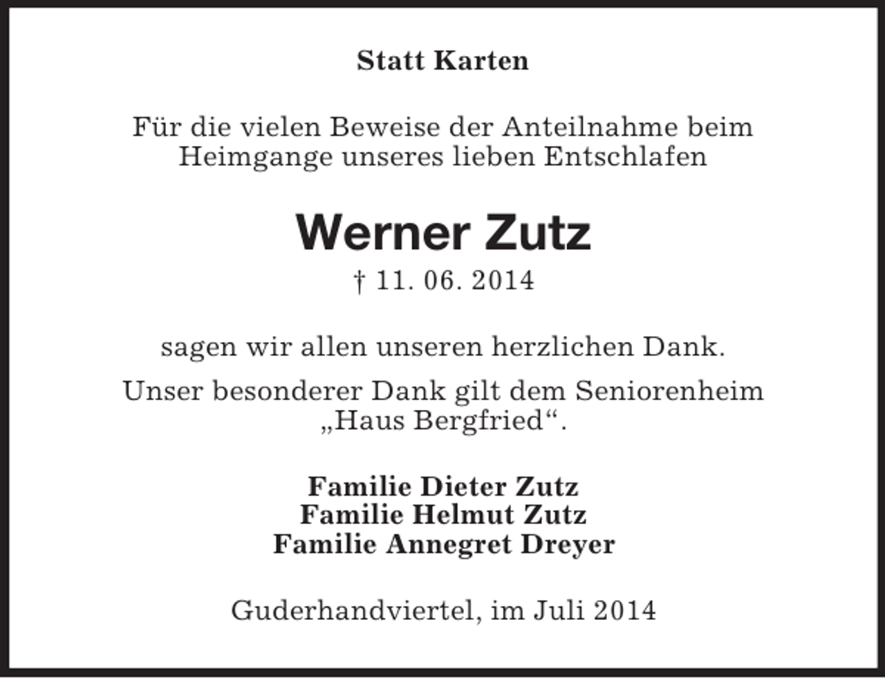 <p>Statt Karten<br />Für die vielen Beweise der Anteilnahme beim<br />Heimgange unseres lieben Entschlafen<br />Werner Zutz<br />† 11. 06. 2014<br />sagen wir allen unseren herzlichen Dank.<br />Unser besonderer Dank gilt dem Seniorenheim<br />„Haus Bergfried“.<br />Familie Dieter Zutz<br />Familie Helmut Zutz<br />Familie Annegret Dreyer<br />Guderhandviertel, im Juli 2014</p>