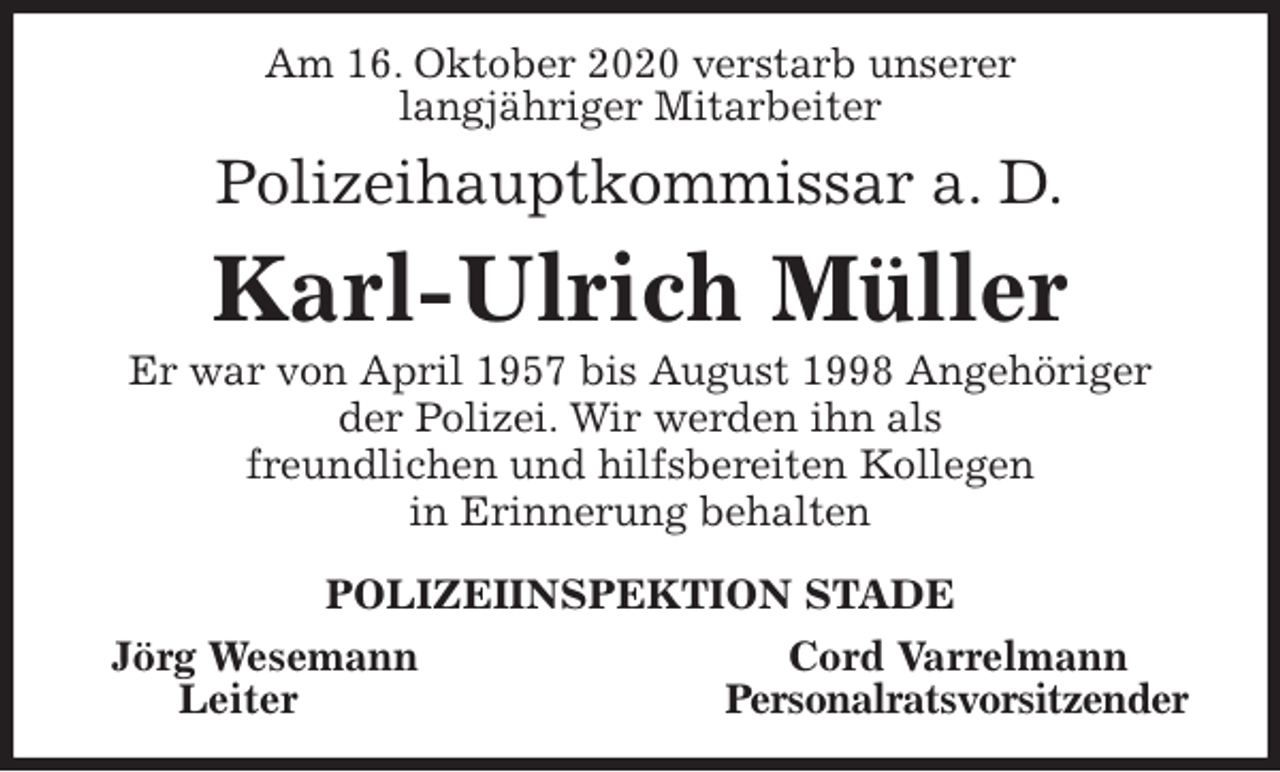 <p>Am 16. Oktober 2020 verstarb unserer<br />langjähriger Mitarbeiter<br />Polizeihauptkommissar a. D.<br />Karl-Ulrich Müller<br />Er war von April 1957 bis August 1998 Angehöriger<br />der Polizei. Wir werden ihn als<br />freundlichen und hilfsbereiten Kollegen<br />in Erinnerung behalten<br />POLIZEIINSPEKTION STADE<br />Jörg Wesemann Cord Varrelmann<br />Leiter Personalratsvorsitzender</p>