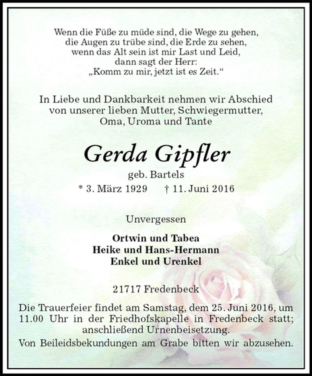 <p>Wenn die Füße zu müde sind, die Wege zu gehen,<br />die Augen zu trübe sind, die Erde zu sehen,<br />wenn das Alt sein ist mir Last und Leid,<br />dann sagt der Herr:<br />„Komm zu mir, jetzt ist es Zeit.“<br />In Liebe und Dankbarkeit nehmen wir Abschied<br />von unserer lieben Mutter, Schwiegermutter,<br />Oma, Uroma und Tante<br />Gerda Gipfler<br />geb. Bartels<br />* 3. März 1929 † 11. Juni 2016<br />Unvergessen<br />Ortwin und Tabea<br />Heike und Hans-Hermann<br />Enkel und Urenkel<br />21717 Fredenbeck<br />Die Trauerfeier findet am Samstag, dem 25. Juni 2016, um 11.00 Uhr in der Friedhofskapelle in Fredenbeck statt; anschließend Urnenbeisetzung.<br />Von Beileidsbekundungen am Grabe bitten wir abzusehen.</p>