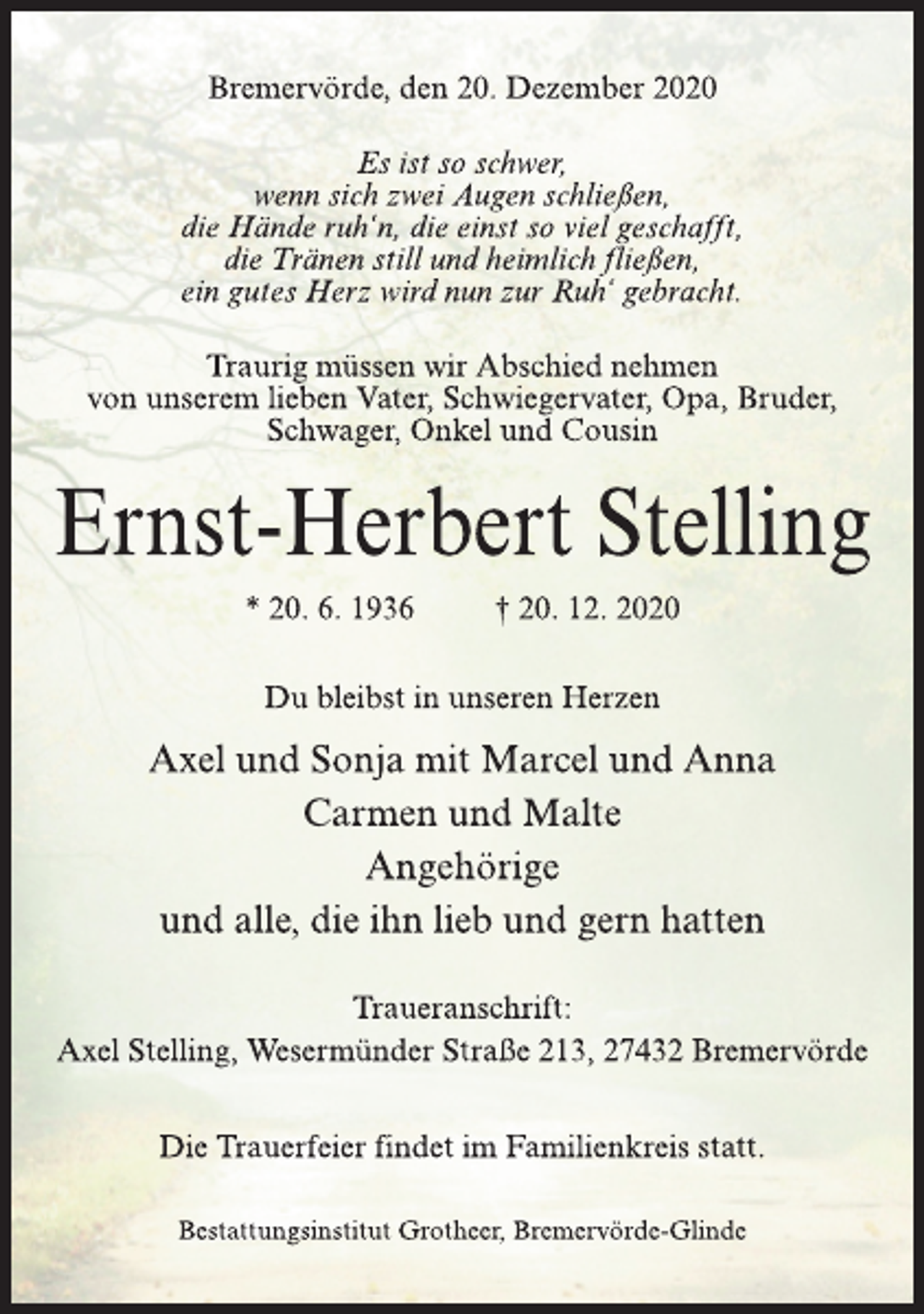 <p>Bremervörde, den 20. Dezember 2020<br />Es ist so schwer,<br />wenn sich zwei Augen schließen,<br />die Hände ruh‘n, die einst so viel geschafft,<br />die Tränen still und heimlich fließen,<br />ein gutes Herz wird nun zur Ruh‘ gebracht.<br />Traurig müssen wir Abschied nehmen<br />von unserem lieben Vater, Schwiegervater, Opa, Bruder,<br />Schwager, Onkel und Cousin<br />Ernst-Herbert Stelling<br />* 20. 6. 1936 † 20. 12. 2020<br />Du bleibst in unseren Herzen<br />Axel und Sonja mit Marcel und Anna<br />Carmen und Malte<br />Angehörigeund<br />alle, die ihn lieb und gern hatten<br />Traueranschrift:<br />Axel Stelling, Wesermünder Straße 213, 27432 Bremervörde<br />Die Trauerfeier findet im Familienkreis statt.<br />Bestattungsinstitut Grotheer, Bremervörde-Glinde</p>