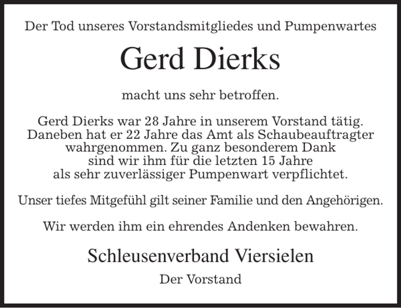 <p>Der Tod unseres Vorstandsmitgliedes und Pumpenwartes<br />Gerd Dierks<br />macht uns sehr betroffen.<br />Gerd Dierks war 28 Jahre in unserem Vorstand tätig.<br />Daneben hat er 22 Jahre das Amt als Schaubeauftragter wahrgenommen. Zu ganz besonderem Dank<br />sind wir ihm für die letzten 15 Jahre<br />als sehr zuverlässiger Pumpenwart verpflichtet.</p>
<p>Unser tiefes Mitgefühl gilt seiner Familie und den Angehörigen.</p>
<p>Wir werden ihm ein ehrendes Andenken bewahren.<br />Schleusenverband Viersielen<br />Der Vorstand</p>